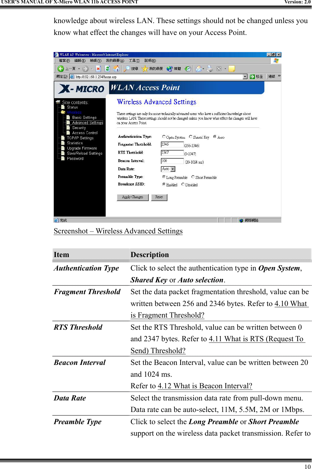   USER’S MANUAL OF X-Micro WLAN 11b ACCESS POINT  Version: 2.0 knowledge about wireless LAN. These settings should not be changed unless you know what effect the changes will have on your Access Point.   Screenshot – Wireless Advanced Settings  Item  Description   Authentication Type Click to select the authentication type in Open System, Shared Key or Auto selection. Fragment Threshold Set the data packet fragmentation threshold, value can be written between 256 and 2346 bytes. Refer to 4.10 What is Fragment Threshold? RTS Threshold Set the RTS Threshold, value can be written between 0 and 2347 bytes. Refer to 4.11 What is RTS (Request To Send) Threshold? Beacon Interval Set the Beacon Interval, value can be written between 20 and 1024 ms. Refer to 4.12 What is Beacon Interval? Data Rate Select the transmission data rate from pull-down menu. Data rate can be auto-select, 11M, 5.5M, 2M or 1Mbps. Preamble Type  Click to select the Long Preamble or Short Preamble support on the wireless data packet transmission. Refer to     10 