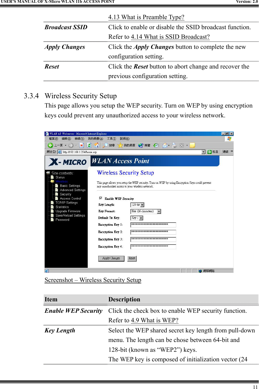   USER’S MANUAL OF X-Micro WLAN 11b ACCESS POINT  Version: 2.0 4.13 What is Preamble Type?  Broadcast SSID  Click to enable or disable the SSID broadcast function. Refer to 4.14 What is SSID Broadcast? Apply Changes Click the Apply Changes button to complete the new configuration setting. Reset  Click the Reset button to abort change and recover the previous configuration setting.  3.3.4  Wireless Security Setup This page allows you setup the WEP security. Turn on WEP by using encryption keys could prevent any unauthorized access to your wireless network.   Screenshot – Wireless Security Setup  Item  Description   Enable WEP Security Click the check box to enable WEP security function. Refer to 4.9 What is WEP? Key Length Select the WEP shared secret key length from pull-down menu. The length can be chose between 64-bit and 128-bit (known as “WEP2”) keys.   The WEP key is composed of initialization vector (24     11 