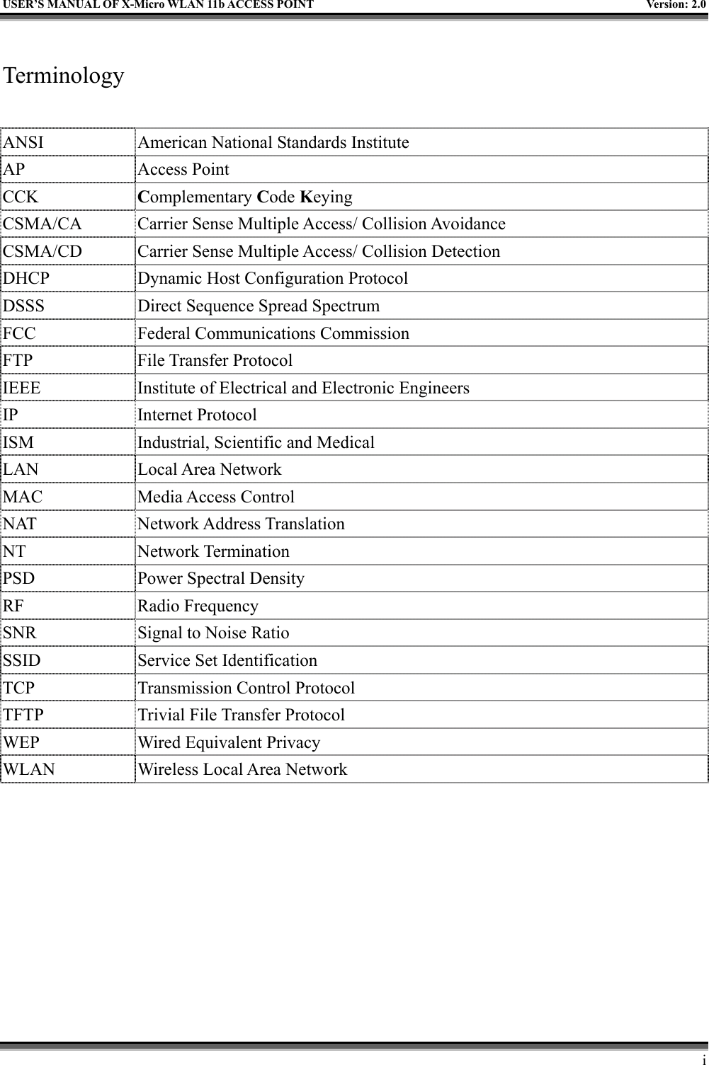   USER’S MANUAL OF X-Micro WLAN 11b ACCESS POINT  Version: 2.0   Terminology  ANSI  American National Standards Institute AP Access Point CCK  Complementary Code Keying CSMA/CA  Carrier Sense Multiple Access/ Collision Avoidance CSMA/CD  Carrier Sense Multiple Access/ Collision Detection DHCP  Dynamic Host Configuration Protocol DSSS  Direct Sequence Spread Spectrum FCC  Federal Communications Commission FTP File Transfer Protocol IEEE  Institute of Electrical and Electronic Engineers IP Internet Protocol ISM  Industrial, Scientific and Medical LAN Local Area Network MAC Media Access Control NAT Network Address Translation NT Network Termination PSD  Power Spectral Density RF Radio Frequency SNR  Signal to Noise Ratio SSID  Service Set Identification TCP  Transmission Control Protocol TFTP  Trivial File Transfer Protocol WEP  Wired Equivalent Privacy WLAN  Wireless Local Area Network      i 