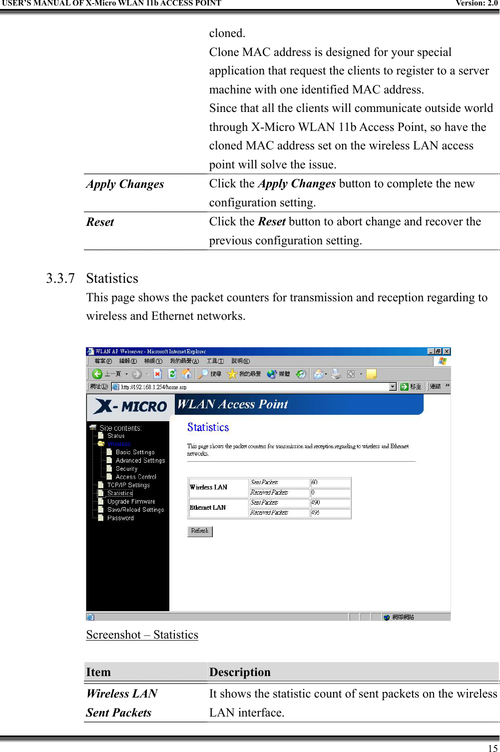   USER’S MANUAL OF X-Micro WLAN 11b ACCESS POINT  Version: 2.0 cloned. Clone MAC address is designed for your special application that request the clients to register to a server machine with one identified MAC address. Since that all the clients will communicate outside world through X-Micro WLAN 11b Access Point, so have the cloned MAC address set on the wireless LAN access point will solve the issue. Apply Changes Click the Apply Changes button to complete the new configuration setting. Reset  Click the Reset button to abort change and recover the previous configuration setting.  3.3.7 Statistics This page shows the packet counters for transmission and reception regarding to wireless and Ethernet networks.   Screenshot – Statistics  Item  Description   Wireless LAN Sent Packets It shows the statistic count of sent packets on the wireless LAN interface.     15 