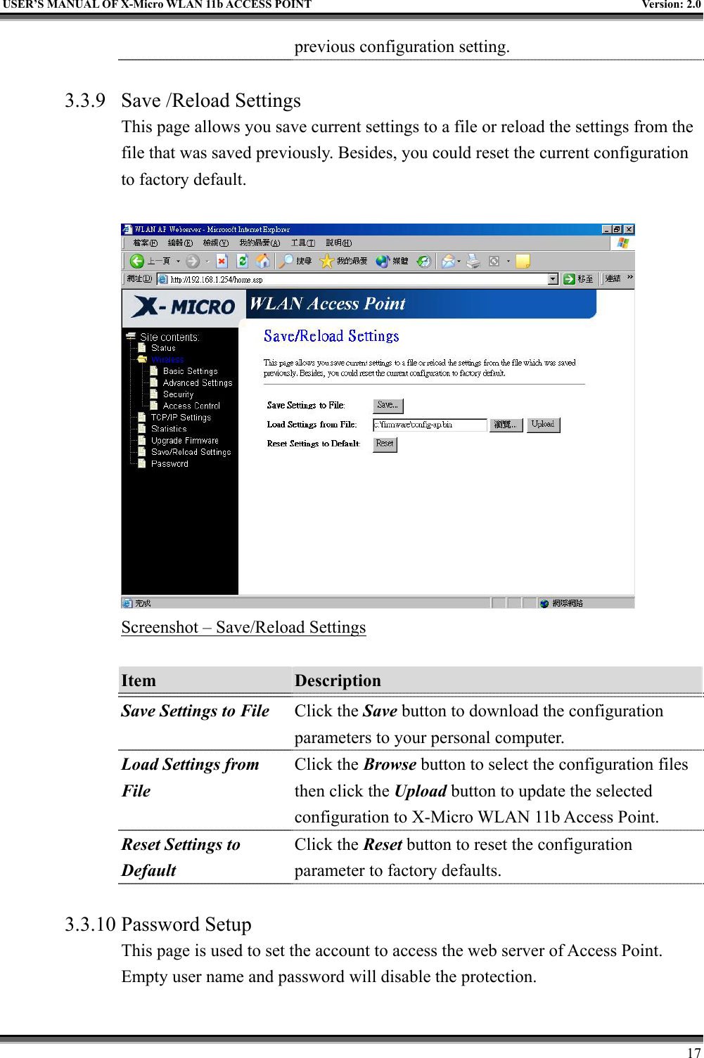   USER’S MANUAL OF X-Micro WLAN 11b ACCESS POINT  Version: 2.0 previous configuration setting.  3.3.9  Save /Reload Settings This page allows you save current settings to a file or reload the settings from the file that was saved previously. Besides, you could reset the current configuration to factory default.   Screenshot – Save/Reload Settings  Item  Description   Save Settings to File Click the Save button to download the configuration parameters to your personal computer. Load Settings from File Click the Browse button to select the configuration files then click the Upload button to update the selected configuration to X-Micro WLAN 11b Access Point. Reset Settings to Default Click the Reset button to reset the configuration parameter to factory defaults.  3.3.10 Password Setup This page is used to set the account to access the web server of Access Point. Empty user name and password will disable the protection.      17 