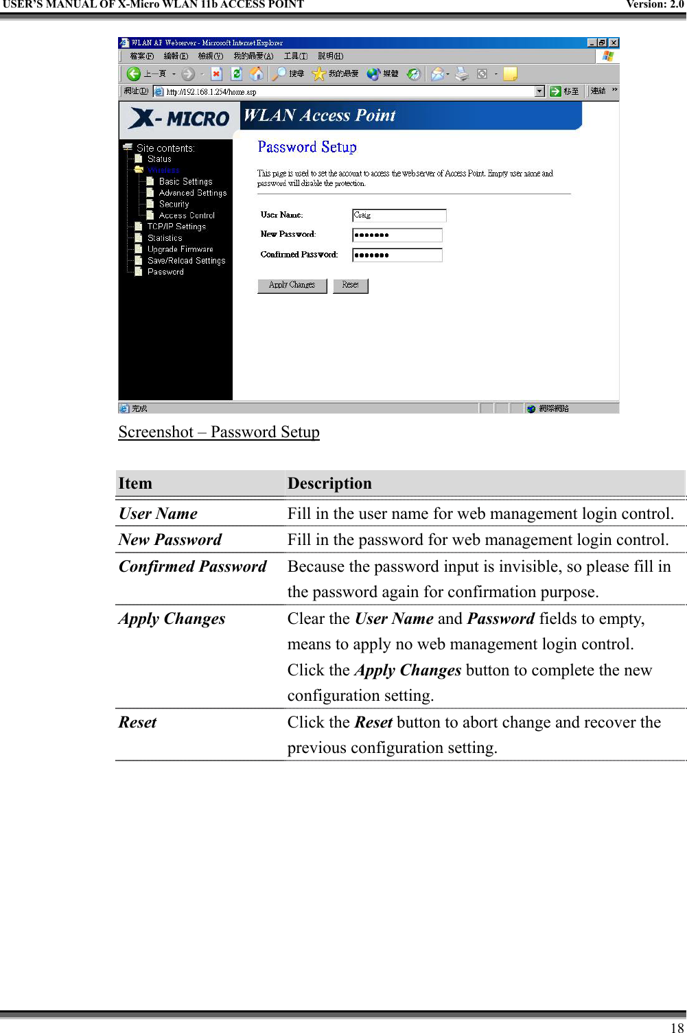   USER’S MANUAL OF X-Micro WLAN 11b ACCESS POINT  Version: 2.0  Screenshot – Password Setup  Item  Description   User Name Fill in the user name for web management login control.New Password Fill in the password for web management login control. Confirmed Password  Because the password input is invisible, so please fill in the password again for confirmation purpose. Apply Changes Clear the User Name and Password fields to empty, means to apply no web management login control. Click the Apply Changes button to complete the new configuration setting. Reset  Click the Reset button to abort change and recover the previous configuration setting.      18 