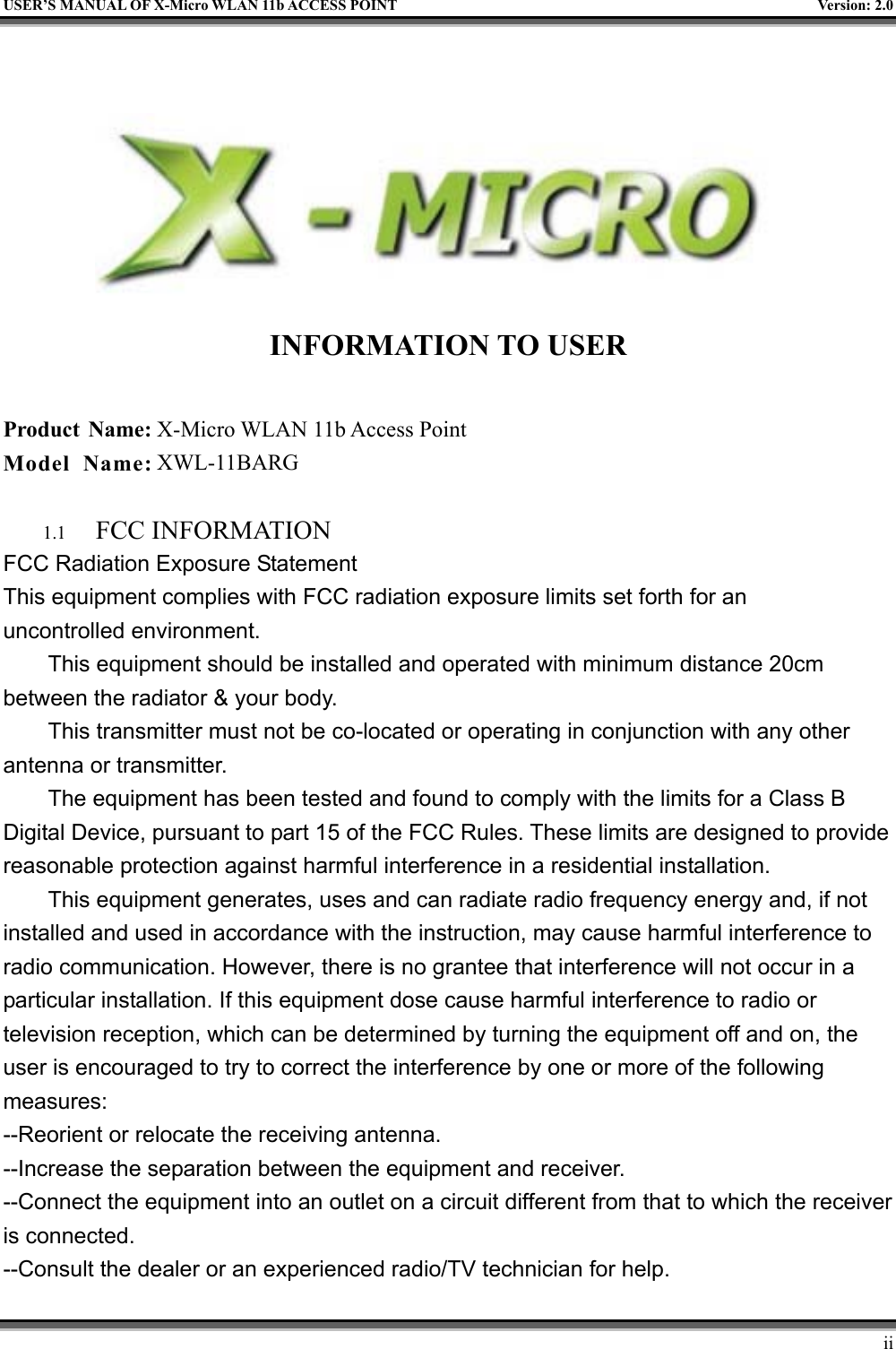   USER’S MANUAL OF X-Micro WLAN 11b ACCESS POINT  Version: 2.0   INFORMATION TO USER  Product Name: X-Micro WLAN 11b Access Point Model Name: XWL-11BARG  1.1  FCC INFORMATION FCC Radiation Exposure Statement This equipment complies with FCC radiation exposure limits set forth for an uncontrolled environment. This equipment should be installed and operated with minimum distance 20cm between the radiator &amp; your body. This transmitter must not be co-located or operating in conjunction with any other antenna or transmitter. The equipment has been tested and found to comply with the limits for a Class B Digital Device, pursuant to part 15 of the FCC Rules. These limits are designed to provide reasonable protection against harmful interference in a residential installation. This equipment generates, uses and can radiate radio frequency energy and, if not installed and used in accordance with the instruction, may cause harmful interference to radio communication. However, there is no grantee that interference will not occur in a particular installation. If this equipment dose cause harmful interference to radio or television reception, which can be determined by turning the equipment off and on, the user is encouraged to try to correct the interference by one or more of the following measures: --Reorient or relocate the receiving antenna. --Increase the separation between the equipment and receiver. --Connect the equipment into an outlet on a circuit different from that to which the receiver is connected. --Consult the dealer or an experienced radio/TV technician for help.     ii 