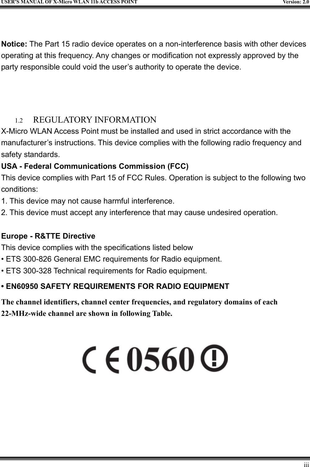   USER’S MANUAL OF X-Micro WLAN 11b ACCESS POINT  Version: 2.0   Notice: The Part 15 radio device operates on a non-interference basis with other devices operating at this frequency. Any changes or modification not expressly approved by the party responsible could void the user’s authority to operate the device.    1.2  REGULATORY INFORMATION X-Micro WLAN Access Point must be installed and used in strict accordance with the manufacturer’s instructions. This device complies with the following radio frequency and safety standards. USA - Federal Communications Commission (FCC) This device complies with Part 15 of FCC Rules. Operation is subject to the following two conditions: 1. This device may not cause harmful interference. 2. This device must accept any interference that may cause undesired operation.  Europe - R&amp;TTE Directive            This device complies with the specifications listed below • ETS 300-826 General EMC requirements for Radio equipment. • ETS 300-328 Technical requirements for Radio equipment. • EN60950 SAFETY REQUIREMENTS FOR RADIO EQUIPMENT The channel identifiers, channel center frequencies, and regulatory domains of each 22-MHz-wide channel are shown in following Table.             iii 