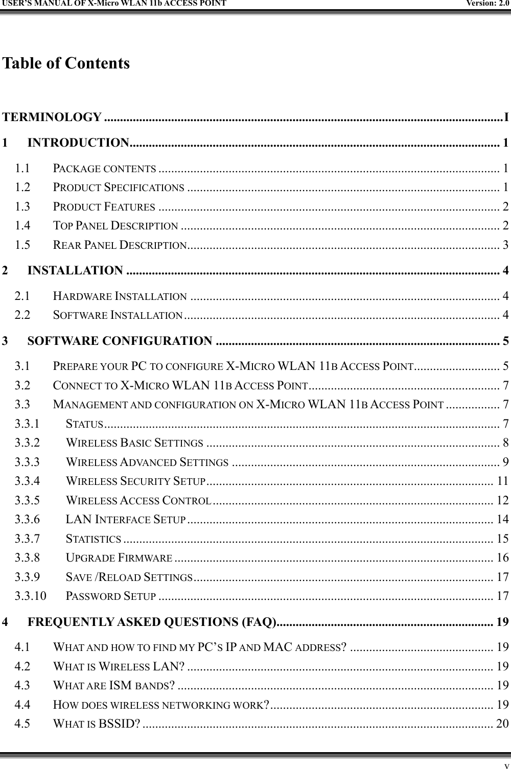   USER’S MANUAL OF X-Micro WLAN 11b ACCESS POINT  Version: 2.0  Table of Contents  TERMINOLOGY .............................................................................................................................I 1 INTRODUCTION....................................................................................................................1 1.1 PACKAGE CONTENTS ........................................................................................................... 1 1.2 PRODUCT SPECIFICATIONS .................................................................................................. 1 1.3 PRODUCT FEATURES ........................................................................................................... 2 1.4 TOP PANEL DESCRIPTION .................................................................................................... 2 1.5 REAR PANEL DESCRIPTION.................................................................................................. 3 2 INSTALLATION ..................................................................................................................... 4 2.1 HARDWARE INSTALLATION ................................................................................................. 4 2.2 SOFTWARE INSTALLATION................................................................................................... 4 3 SOFTWARE CONFIGURATION ......................................................................................... 5 3.1 PREPARE YOUR PC TO CONFIGURE X-MICRO WLAN 11B ACCESS POINT........................... 5 3.2 CONNECT TO X-MICRO WLAN 11B ACCESS POINT............................................................ 7 3.3 MANAGEMENT AND CONFIGURATION ON X-MICRO WLAN 11B ACCESS POINT ................. 7 3.3.1 STATUS ............................................................................................................................ 7 3.3.2 WIRELESS BASIC SETTINGS ............................................................................................ 8 3.3.3 WIRELESS ADVANCED SETTINGS .................................................................................... 9 3.3.4 WIRELESS SECURITY SETUP.......................................................................................... 11 3.3.5 WIRELESS ACCESS CONTROL........................................................................................ 12 3.3.6 LAN INTERFACE SETUP ................................................................................................ 14 3.3.7 STATISTICS .................................................................................................................... 15 3.3.8 UPGRADE FIRMWARE .................................................................................................... 16 3.3.9 SAV E   /RELOAD SETTINGS.............................................................................................. 17 3.3.10 PASSWORD SETUP ......................................................................................................... 17 4 FREQUENTLY ASKED QUESTIONS (FAQ).................................................................... 19 4.1 WHAT AND HOW TO FIND MY PC’S IP AND MAC ADDRESS? ............................................. 19 4.2 WHAT IS WIRELESS LAN? ................................................................................................ 19 4.3 WHAT ARE ISM BANDS? ................................................................................................... 19 4.4 HOW DOES WIRELESS NETWORKING WORK?...................................................................... 19 4.5 WHAT IS BSSID? .............................................................................................................. 20     v 