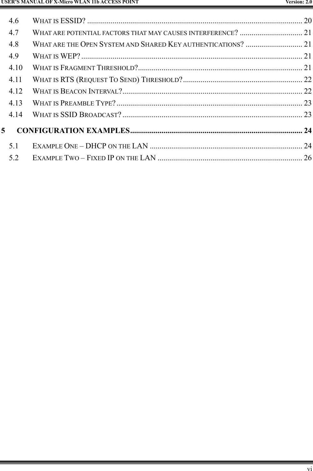   USER’S MANUAL OF X-Micro WLAN 11b ACCESS POINT  Version: 2.0 4.6 WHAT IS ESSID? .............................................................................................................. 20 4.7 WHAT ARE POTENTIAL FACTORS THAT MAY CAUSES INTERFERENCE? ................................ 21 4.8 WHAT ARE THE OPEN SYSTEM AND SHARED KEY AUTHENTICATIONS? ............................. 21 4.9 WHAT IS WEP? ................................................................................................................. 21 4.10 WHAT IS FRAGMENT THRESHOLD?.................................................................................... 21 4.11 WHAT IS RTS (REQUEST TO SEND) THRESHOLD?............................................................. 22 4.12 WHAT IS BEACON INTERVAL?............................................................................................ 22 4.13 WHAT IS PREAMBLE TYPE?............................................................................................... 23 4.14 WHAT IS SSID BROADCAST? ............................................................................................ 23 5 CONFIGURATION EXAMPLES........................................................................................ 24 5.1 EXAMPLE ONE – DHCP ON THE LAN .............................................................................. 24 5.2 EXAMPLE TWO – FIXED IP ON THE LAN .......................................................................... 26        vi 