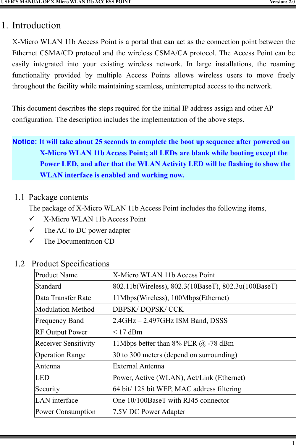   USER’S MANUAL OF X-Micro WLAN 11b ACCESS POINT  Version: 2.0 1. Introduction X-Micro WLAN 11b Access Point is a portal that can act as the connection point between the Ethernet CSMA/CD protocol and the wireless CSMA/CA protocol. The Access Point can be easily integrated into your existing wireless network. In large installations, the roaming functionality provided by multiple Access Points allows wireless users to move freely throughout the facility while maintaining seamless, uninterrupted access to the network.  This document describes the steps required for the initial IP address assign and other AP configuration. The description includes the implementation of the above steps.  Notice: It will take about 25 seconds to complete the boot up sequence after powered on X-Micro WLAN 11b Access Point; all LEDs are blank while booting except the Power LED, and after that the WLAN Activity LED will be flashing to show the WLAN interface is enabled and working now.  1.1 Package contents The package of X-Micro WLAN 11b Access Point includes the following items,   X-Micro WLAN 11b Access Point   The AC to DC power adapter   The Documentation CD  1.2 Product Specifications Product Name  X-Micro WLAN 11b Access Point Standard  802.11b(Wireless), 802.3(10BaseT), 802.3u(100BaseT) Data Transfer Rate  11Mbps(Wireless), 100Mbps(Ethernet) Modulation Method  DBPSK/ DQPSK/ CCK Frequency Band  2.4GHz – 2.497GHz ISM Band, DSSS RF Output Power  &lt; 17 dBm Receiver Sensitivity  11Mbps better than 8% PER @ -78 dBm Operation Range  30 to 300 meters (depend on surrounding) Antenna External Antenna LED  Power, Active (WLAN), Act/Link (Ethernet) Security  64 bit/ 128 bit WEP, MAC address filtering LAN interface  One 10/100BaseT with RJ45 connector Power Consumption  7.5V DC Power Adapter     1 