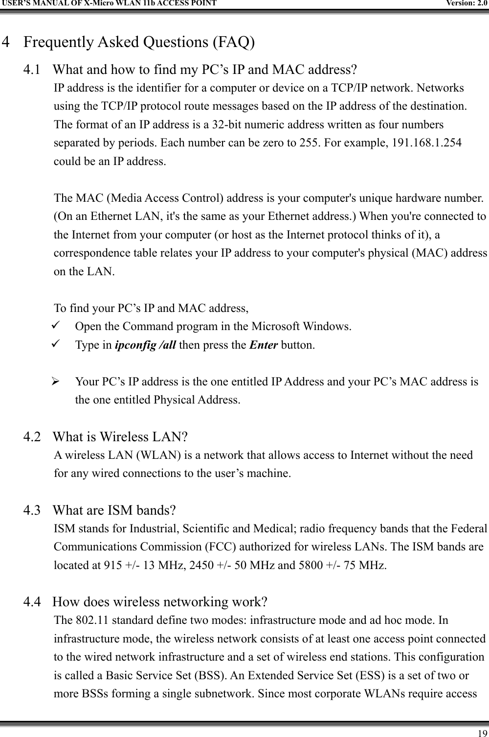   USER’S MANUAL OF X-Micro WLAN 11b ACCESS POINT  Version: 2.0 4  Frequently Asked Questions (FAQ) 4.1  What and how to find my PC’s IP and MAC address? IP address is the identifier for a computer or device on a TCP/IP network. Networks using the TCP/IP protocol route messages based on the IP address of the destination. The format of an IP address is a 32-bit numeric address written as four numbers separated by periods. Each number can be zero to 255. For example, 191.168.1.254 could be an IP address.  The MAC (Media Access Control) address is your computer&apos;s unique hardware number. (On an Ethernet LAN, it&apos;s the same as your Ethernet address.) When you&apos;re connected to the Internet from your computer (or host as the Internet protocol thinks of it), a correspondence table relates your IP address to your computer&apos;s physical (MAC) address on the LAN.  To find your PC’s IP and MAC address,   Open the Command program in the Microsoft Windows.   Type in ipconfig /all then press the Enter button.    Your PC’s IP address is the one entitled IP Address and your PC’s MAC address is the one entitled Physical Address.  4.2  What is Wireless LAN?   A wireless LAN (WLAN) is a network that allows access to Internet without the need for any wired connections to the user’s machine.    4.3  What are ISM bands?   ISM stands for Industrial, Scientific and Medical; radio frequency bands that the Federal Communications Commission (FCC) authorized for wireless LANs. The ISM bands are located at 915 +/- 13 MHz, 2450 +/- 50 MHz and 5800 +/- 75 MHz.    4.4  How does wireless networking work?   The 802.11 standard define two modes: infrastructure mode and ad hoc mode. In infrastructure mode, the wireless network consists of at least one access point connected to the wired network infrastructure and a set of wireless end stations. This configuration is called a Basic Service Set (BSS). An Extended Service Set (ESS) is a set of two or more BSSs forming a single subnetwork. Since most corporate WLANs require access     19 