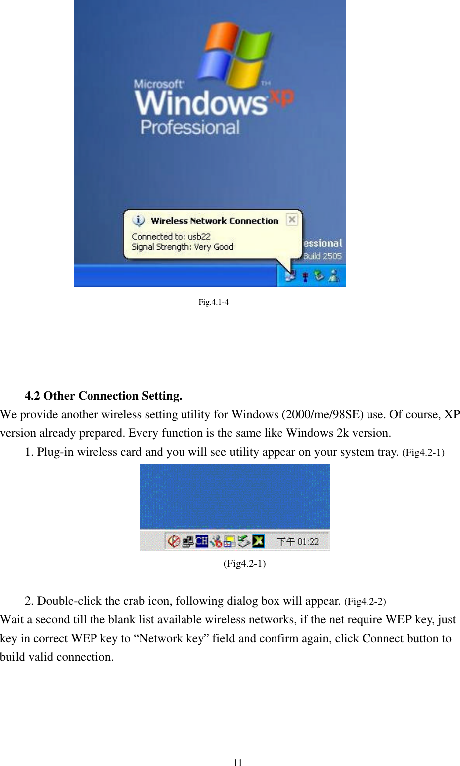 11Fig.4.1-44.2 Other Connection Setting.We provide another wireless setting utility for Windows (2000/me/98SE) use. Of course, XPversion already prepared. Every function is the same like Windows 2k version.1. Plug-in wireless card and you will see utility appear on your system tray. (Fig4.2-1)(Fig4.2-1)2. Double-click the crab icon, following dialog box will appear. (Fig4.2-2)Wait a second till the blank list available wireless networks, if the net require WEP key, justkey in correct WEP key to “Network key” field and confirm again, click Connect button tobuild valid connection.