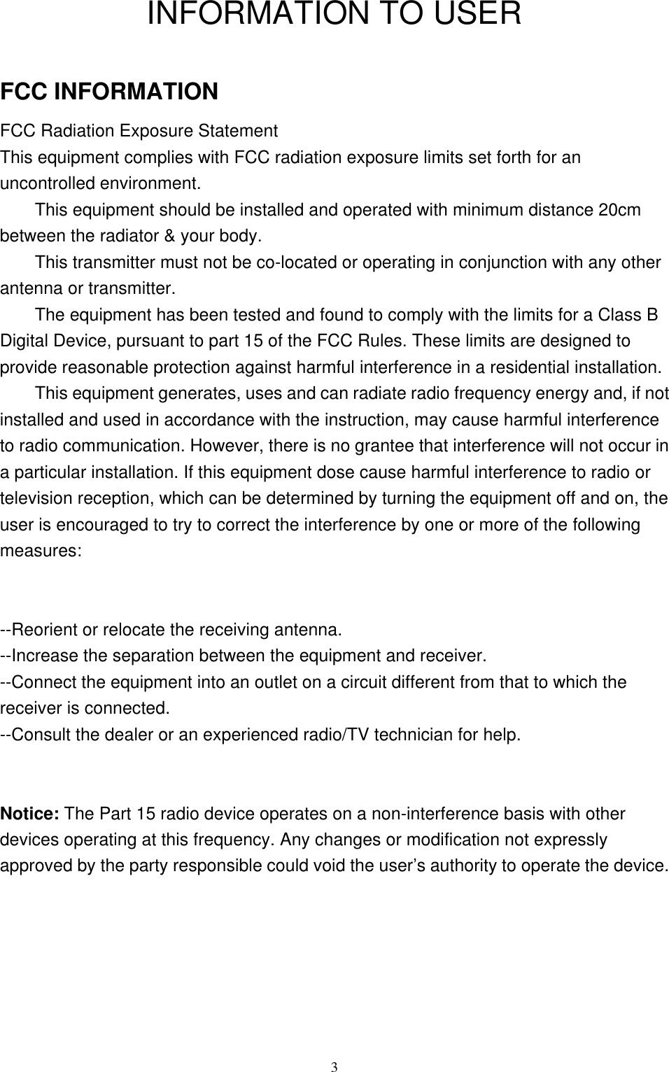 3INFORMATION TO USERFCC INFORMATIONFCC Radiation Exposure StatementThis equipment complies with FCC radiation exposure limits set forth for anuncontrolled environment.This equipment should be installed and operated with minimum distance 20cmbetween the radiator &amp; your body.This transmitter must not be co-located or operating in conjunction with any otherantenna or transmitter.The equipment has been tested and found to comply with the limits for a Class BDigital Device, pursuant to part 15 of the FCC Rules. These limits are designed toprovide reasonable protection against harmful interference in a residential installation.This equipment generates, uses and can radiate radio frequency energy and, if notinstalled and used in accordance with the instruction, may cause harmful interferenceto radio communication. However, there is no grantee that interference will not occur ina particular installation. If this equipment dose cause harmful interference to radio ortelevision reception, which can be determined by turning the equipment off and on, theuser is encouraged to try to correct the interference by one or more of the followingmeasures:--Reorient or relocate the receiving antenna.--Increase the separation between the equipment and receiver.--Connect the equipment into an outlet on a circuit different from that to which thereceiver is connected.--Consult the dealer or an experienced radio/TV technician for help.Notice: The Part 15 radio device operates on a non-interference basis with otherdevices operating at this frequency. Any changes or modification not expresslyapproved by the party responsible could void the user’s authority to operate the device.