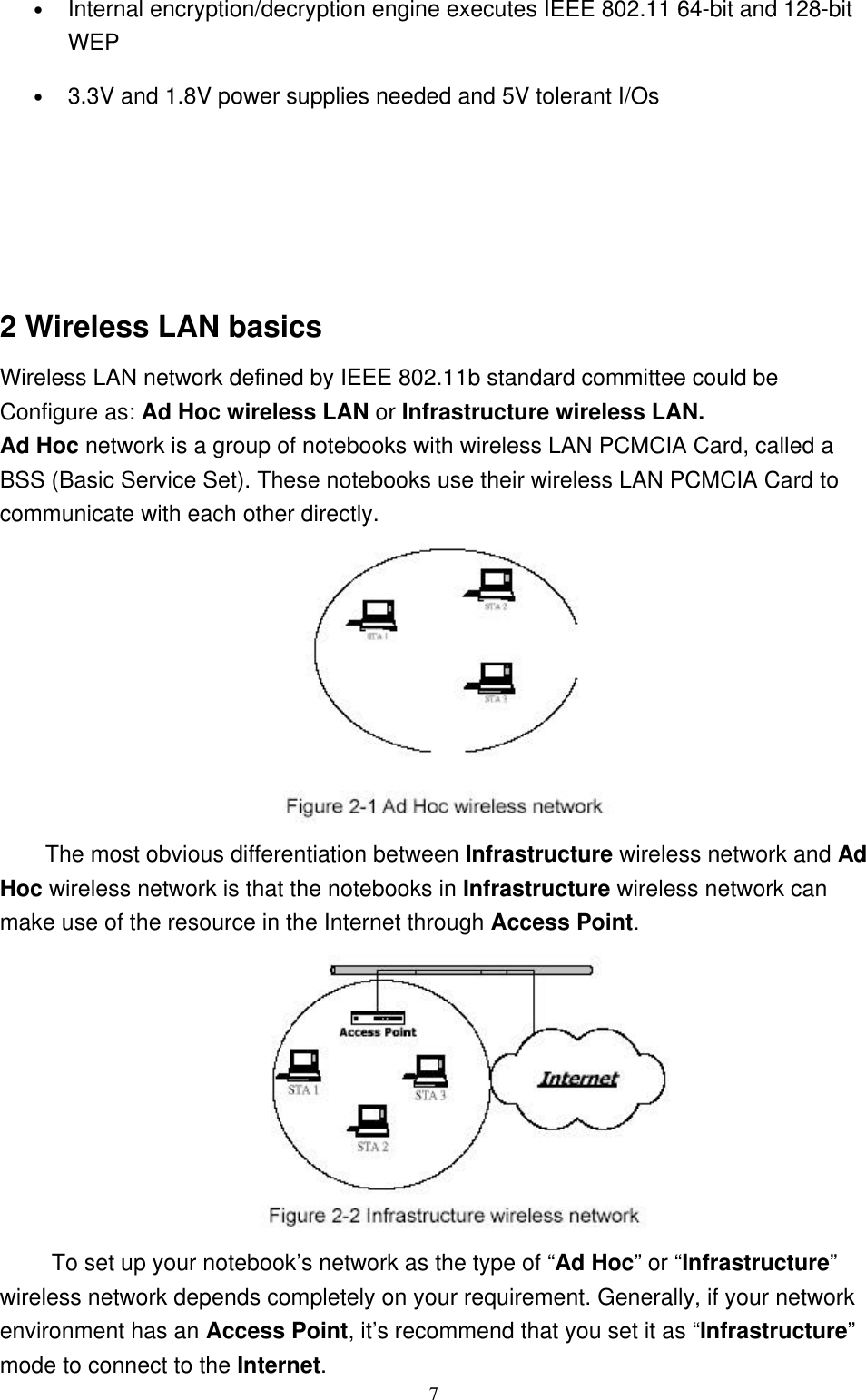 7• Internal encryption/decryption engine executes IEEE 802.11 64-bit and 128-bitWEP• 3.3V and 1.8V power supplies needed and 5V tolerant I/Os2 Wireless LAN basicsWireless LAN network defined by IEEE 802.11b standard committee could beConfigure as: Ad Hoc wireless LAN or Infrastructure wireless LAN.Ad Hoc network is a group of notebooks with wireless LAN PCMCIA Card, called aBSS (Basic Service Set). These notebooks use their wireless LAN PCMCIA Card tocommunicate with each other directly.The most obvious differentiation between Infrastructure wireless network and AdHoc wireless network is that the notebooks in Infrastructure wireless network canmake use of the resource in the Internet through Access Point. To set up your notebook’s network as the type of “Ad Hoc” or “Infrastructure”wireless network depends completely on your requirement. Generally, if your networkenvironment has an Access Point, it’s recommend that you set it as “Infrastructure”mode to connect to the Internet.