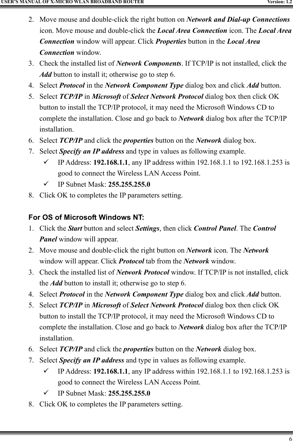 USER’S MANUAL OF X-MICRO WLAN BROADBAND ROUTER Version: 1.262. Move mouse and double-click the right button on Network and Dial-up Connectionsicon. Move mouse and double-click the Local Area Connection icon. The Local AreaConnection window will appear. Click Properties button in the Local AreaConnection window.3. Check the installed list of Network Components. If TCP/IP is not installed, click theAdd button to install it; otherwise go to step 6.4. Select Protocol in the Network Component Type dialog box and click Add button.5. Select TCP/IP in Microsoft of Select Network Protocol dialog box then click OKbutton to install the TCP/IP protocol, it may need the Microsoft Windows CD tocomplete the installation. Close and go back to Network dialog box after the TCP/IPinstallation.6. Select TCP/IP and click the properties button on the Network dialog box.7. Select Specify an IP address and type in values as following example.9 IP Address: 192.168.1.1, any IP address within 192.168.1.1 to 192.168.1.253 isgood to connect the Wireless LAN Access Point.9 IP Subnet Mask: 255.255.255.08. Click OK to completes the IP parameters setting.For OS of Microsoft Windows NT:1. Click the Start button and select Settings, then click Control Panel. The ControlPanel window will appear.2. Move mouse and double-click the right button on Network icon. The Networkwindow will appear. Click Protocol tab from the Network window.3. Check the installed list of Network Protocol window. If TCP/IP is not installed, clickthe Add button to install it; otherwise go to step 6.4. Select Protocol in the Network Component Type dialog box and click Add button.5. Select TCP/IP in Microsoft of Select Network Protocol dialog box then click OKbutton to install the TCP/IP protocol, it may need the Microsoft Windows CD tocomplete the installation. Close and go back to Network dialog box after the TCP/IPinstallation.6. Select TCP/IP and click the properties button on the Network dialog box.7. Select Specify an IP address and type in values as following example.9 IP Address: 192.168.1.1, any IP address within 192.168.1.1 to 192.168.1.253 isgood to connect the Wireless LAN Access Point.9 IP Subnet Mask: 255.255.255.08. Click OK to completes the IP parameters setting.