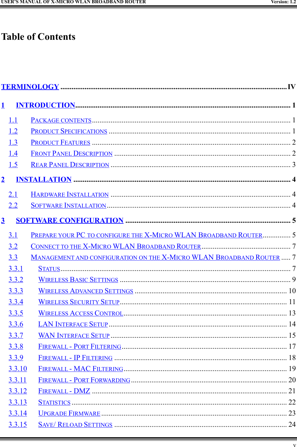 USER’S MANUAL OF X-MICRO WLAN BROADBAND ROUTER Version: 1.2vTable of Contents  TERMINOLOGY ..........................................................................................................................IV1 INTRODUCTION.................................................................................................................... 11.1 PACKAGE CONTENTS........................................................................................................... 11.2 PRODUCT SPECIFICATIONS .................................................................................................. 11.3 PRODUCT FEATURES ........................................................................................................... 21.4 FRONT PANEL DESCRIPTION ............................................................................................... 21.5 REAR PANEL DESCRIPTION ................................................................................................. 32INSTALLATION..................................................................................................................... 42.1 HARDWARE INSTALLATION ................................................................................................. 42.2 SOFTWARE INSTALLATION ................................................................................................... 43 SOFTWARE CONFIGURATION ......................................................................................... 53.1 PREPARE YOUR PC TO CONFIGURE THE X-MICRO WLAN BROADBAND ROUTER............... 53.2 CONNECT TO THE X-MICRO WLAN BROADBAND ROUTER................................................ 73.3 MANAGEMENT AND CONFIGURATION ON THE X-MICRO WLAN BROADBAND ROUTER ..... 73.3.1 STATUS ............................................................................................................................ 73.3.2 WIRELESS BASIC SETTINGS ............................................................................................ 93.3.3 WIRELESS ADVANCED SETTINGS .................................................................................. 103.3.4 WIRELESS SECURITY SETUP.......................................................................................... 113.3.5 WIRELESS ACCESS CONTROL........................................................................................ 133.3.6 LAN INTERFACE SETUP ................................................................................................ 143.3.7 WAN INTERFACE SETUP ............................................................................................... 153.3.8 FIREWALL - PORT FILTERING......................................................................................... 173.3.9 FIREWALL - IP FILTERING ............................................................................................. 183.3.10 FIREWALL - MAC FILTERING........................................................................................ 193.3.11 FIREWALL - PORT FORWARDING .................................................................................... 203.3.12 FIREWALL - DMZ ......................................................................................................... 213.3.13 STATISTICS .................................................................................................................... 223.3.14 UPGRADE FIRMWARE .................................................................................................... 233.3.15 SAV E / RELOAD SETTINGS ............................................................................................. 24