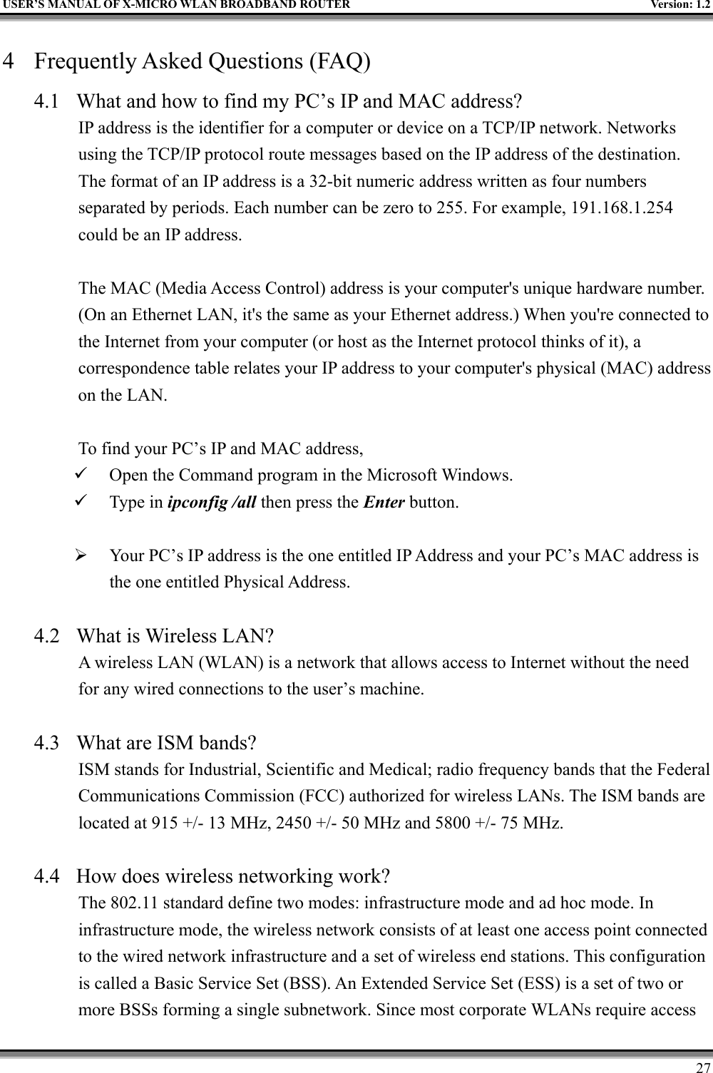 USER’S MANUAL OF X-MICRO WLAN BROADBAND ROUTER Version: 1.2274 Frequently Asked Questions (FAQ)4.1 What and how to find my PC’s IP and MAC address?IP address is the identifier for a computer or device on a TCP/IP network. Networksusing the TCP/IP protocol route messages based on the IP address of the destination.The format of an IP address is a 32-bit numeric address written as four numbersseparated by periods. Each number can be zero to 255. For example, 191.168.1.254could be an IP address.The MAC (Media Access Control) address is your computer&apos;s unique hardware number.(On an Ethernet LAN, it&apos;s the same as your Ethernet address.) When you&apos;re connected tothe Internet from your computer (or host as the Internet protocol thinks of it), acorrespondence table relates your IP address to your computer&apos;s physical (MAC) addresson the LAN.To find your PC’s IP and MAC address,9 Open the Command program in the Microsoft Windows.9 Type in ipconfig /all then press the Enter button.¾ Your PC’s IP address is the one entitled IP Address and your PC’s MAC address isthe one entitled Physical Address.4.2 What is Wireless LAN?A wireless LAN (WLAN) is a network that allows access to Internet without the needfor any wired connections to the user’s machine.4.3 What are ISM bands?ISM stands for Industrial, Scientific and Medical; radio frequency bands that the FederalCommunications Commission (FCC) authorized for wireless LANs. The ISM bands arelocated at 915 +/- 13 MHz, 2450 +/- 50 MHz and 5800 +/- 75 MHz.4.4 How does wireless networking work?The 802.11 standard define two modes: infrastructure mode and ad hoc mode. Ininfrastructure mode, the wireless network consists of at least one access point connectedto the wired network infrastructure and a set of wireless end stations. This configurationis called a Basic Service Set (BSS). An Extended Service Set (ESS) is a set of two ormore BSSs forming a single subnetwork. Since most corporate WLANs require access