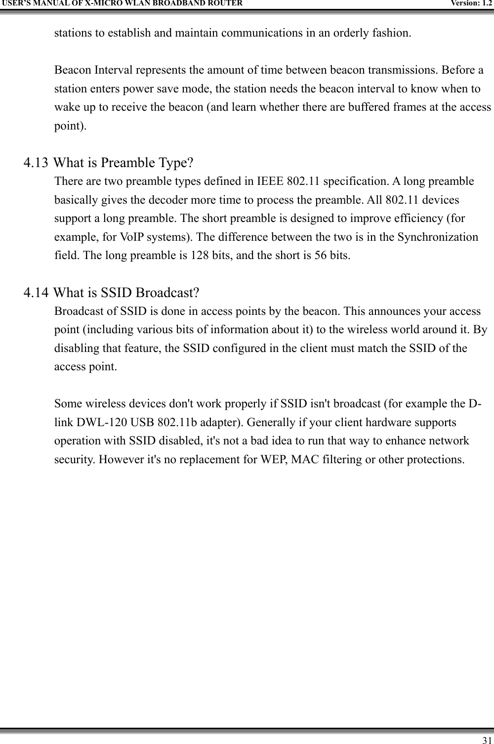 USER’S MANUAL OF X-MICRO WLAN BROADBAND ROUTER Version: 1.231stations to establish and maintain communications in an orderly fashion.Beacon Interval represents the amount of time between beacon transmissions. Before astation enters power save mode, the station needs the beacon interval to know when towake up to receive the beacon (and learn whether there are buffered frames at the accesspoint).4.13 What is Preamble Type?There are two preamble types defined in IEEE 802.11 specification. A long preamblebasically gives the decoder more time to process the preamble. All 802.11 devicessupport a long preamble. The short preamble is designed to improve efficiency (forexample, for VoIP systems). The difference between the two is in the Synchronizationfield. The long preamble is 128 bits, and the short is 56 bits.4.14 What is SSID Broadcast?Broadcast of SSID is done in access points by the beacon. This announces your accesspoint (including various bits of information about it) to the wireless world around it. Bydisabling that feature, the SSID configured in the client must match the SSID of theaccess point.Some wireless devices don&apos;t work properly if SSID isn&apos;t broadcast (for example the D-link DWL-120 USB 802.11b adapter). Generally if your client hardware supportsoperation with SSID disabled, it&apos;s not a bad idea to run that way to enhance networksecurity. However it&apos;s no replacement for WEP, MAC filtering or other protections.