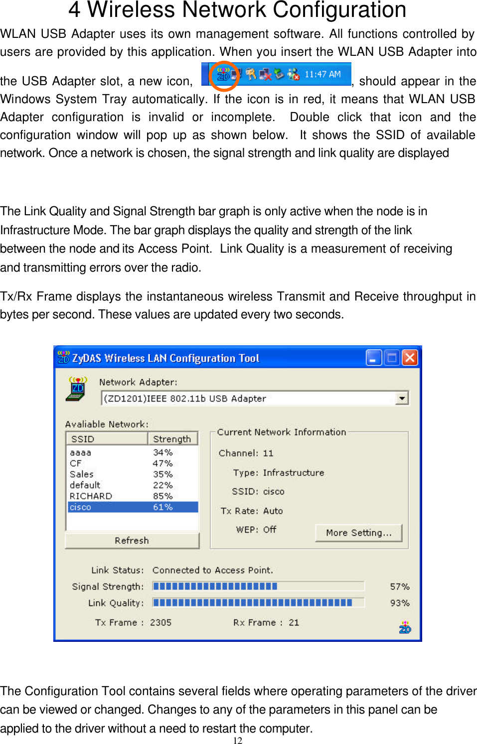  12  4 Wireless Network Configuration WLAN USB Adapter uses its own management software. All functions controlled by users are provided by this application. When you insert the WLAN USB Adapter into the USB Adapter slot, a new icon,  , should appear in the Windows System Tray automatically. If the icon is in red, it means that WLAN USB Adapter configuration is invalid or incomplete.  Double click that icon and the configuration window will pop up as shown below.  It shows the SSID of available network. Once a network is chosen, the signal strength and link quality are displayed    The Link Quality and Signal Strength bar graph is only active when the node is in Infrastructure Mode. The bar graph displays the quality and strength of the link between the node and its Access Point.  Link Quality is a measurement of receiving and transmitting errors over the radio.  Tx/Rx Frame displays the instantaneous wireless Transmit and Receive throughput in bytes per second. These values are updated every two seconds.    The Configuration Tool contains several fields where operating parameters of the driver can be viewed or changed. Changes to any of the parameters in this panel can be applied to the driver without a need to restart the computer. 