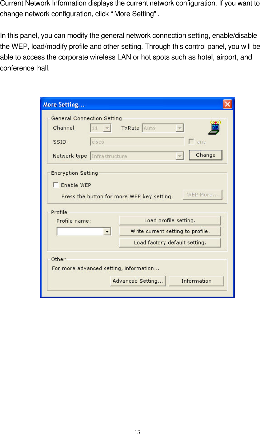  13  Current Network Information displays the current network configuration. If you want to change network configuration, click “More Setting”.  In this panel, you can modify the general network connection setting, enable/disable the WEP, load/modify profile and other setting. Through this control panel, you will be able to access the corporate wireless LAN or hot spots such as hotel, airport, and conference hall.      