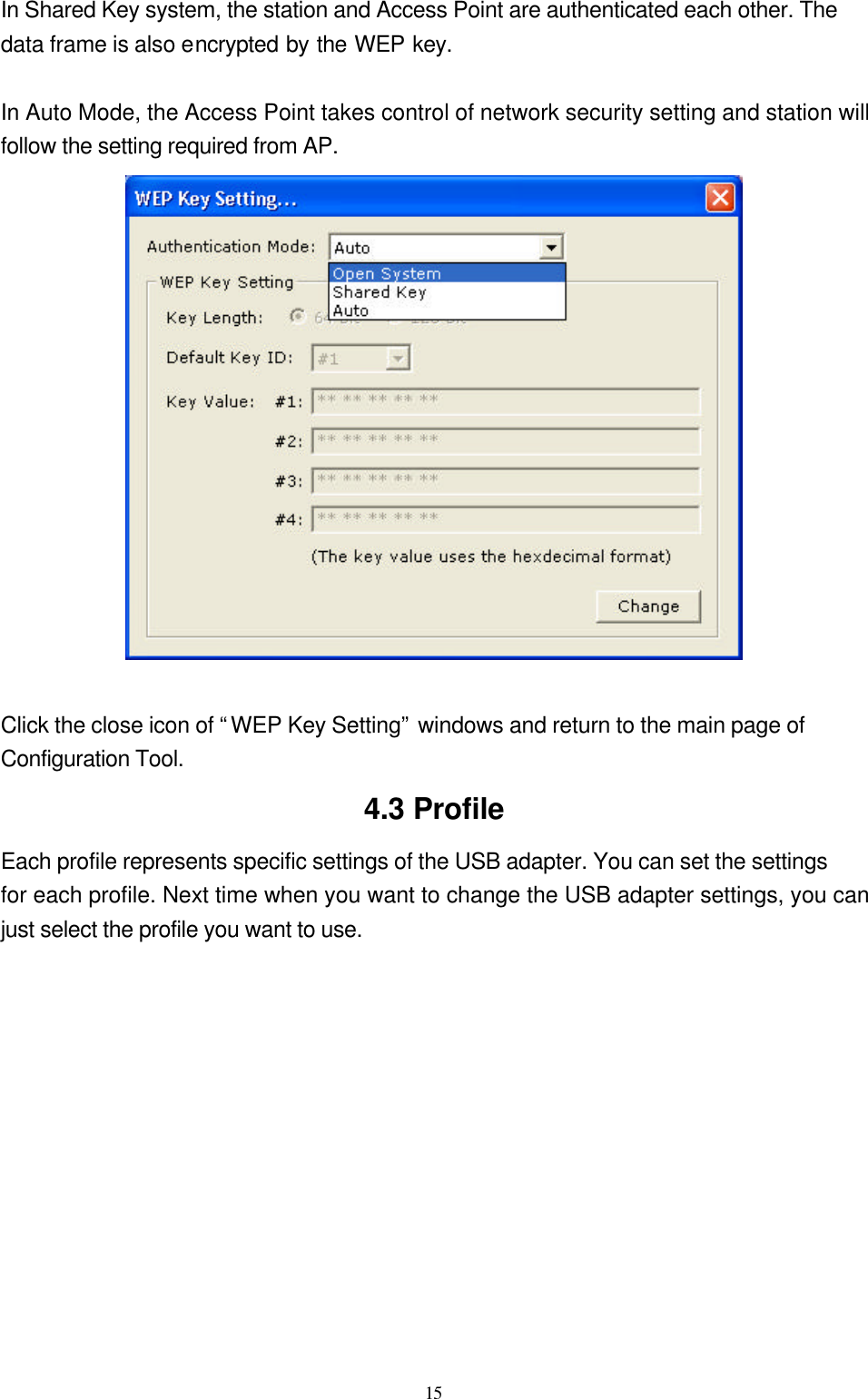  15 In Shared Key system, the station and Access Point are authenticated each other. The data frame is also encrypted by the WEP key.    In Auto Mode, the Access Point takes control of network security setting and station will follow the setting required from AP.   Click the close icon of “WEP Key Setting” windows and return to the main page of Configuration Tool.   4.3 Profile Each profile represents specific settings of the USB adapter. You can set the settings for each profile. Next time when you want to change the USB adapter settings, you can just select the profile you want to use.  