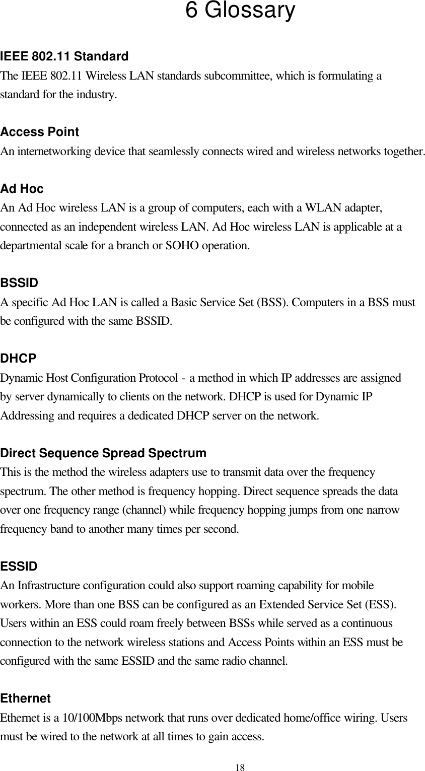  18 6 Glossary  IEEE 802.11 Standard The IEEE 802.11 Wireless LAN standards subcommittee, which is formulating a standard for the industry.  Access Point An internetworking device that seamlessly connects wired and wireless networks together.  Ad Hoc An Ad Hoc wireless LAN is a group of computers, each with a WLAN adapter, connected as an independent wireless LAN. Ad Hoc wireless LAN is applicable at a departmental scale for a branch or SOHO operation.  BSSID A specific Ad Hoc LAN is called a Basic Service Set (BSS). Computers in a BSS must be configured with the same BSSID.  DHCP Dynamic Host Configuration Protocol - a method in which IP addresses are assigned by server dynamically to clients on the network. DHCP is used for Dynamic IP Addressing and requires a dedicated DHCP server on the network.  Direct Sequence Spread Spectrum This is the method the wireless adapters use to transmit data over the frequency spectrum. The other method is frequency hopping. Direct sequence spreads the data over one frequency range (channel) while frequency hopping jumps from one narrow frequency band to another many times per second.  ESSID An Infrastructure configuration could also support roaming capability for mobile workers. More than one BSS can be configured as an Extended Service Set (ESS). Users within an ESS could roam freely between BSSs while served as a continuous connection to the network wireless stations and Access Points within an ESS must be configured with the same ESSID and the same radio channel.  Ethernet Ethernet is a 10/100Mbps network that runs over dedicated home/office wiring. Users must be wired to the network at all times to gain access. 