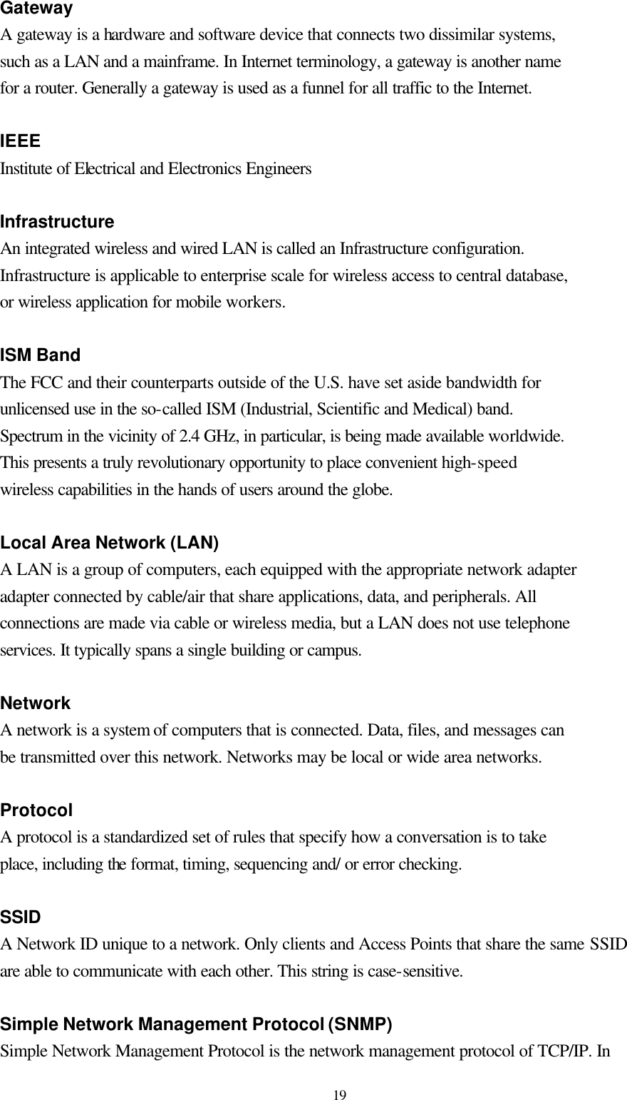  19 Gateway A gateway is a hardware and software device that connects two dissimilar systems, such as a LAN and a mainframe. In Internet terminology, a gateway is another name for a router. Generally a gateway is used as a funnel for all traffic to the Internet.  IEEE Institute of Electrical and Electronics Engineers  Infrastructure An integrated wireless and wired LAN is called an Infrastructure configuration. Infrastructure is applicable to enterprise scale for wireless access to central database, or wireless application for mobile workers.  ISM Band The FCC and their counterparts outside of the U.S. have set aside bandwidth for unlicensed use in the so-called ISM (Industrial, Scientific and Medical) band. Spectrum in the vicinity of 2.4 GHz, in particular, is being made available worldwide. This presents a truly revolutionary opportunity to place convenient high-speed wireless capabilities in the hands of users around the globe.  Local Area Network (LAN) A LAN is a group of computers, each equipped with the appropriate network adapter adapter connected by cable/air that share applications, data, and peripherals. All connections are made via cable or wireless media, but a LAN does not use telephone services. It typically spans a single building or campus.  Network A network is a system of computers that is connected. Data, files, and messages can be transmitted over this network. Networks may be local or wide area networks.  Protocol A protocol is a standardized set of rules that specify how a conversation is to take place, including the format, timing, sequencing and/ or error checking.  SSID A Network ID unique to a network. Only clients and Access Points that share the same SSID are able to communicate with each other. This string is case-sensitive.  Simple Network Management Protocol (SNMP) Simple Network Management Protocol is the network management protocol of TCP/IP. In 