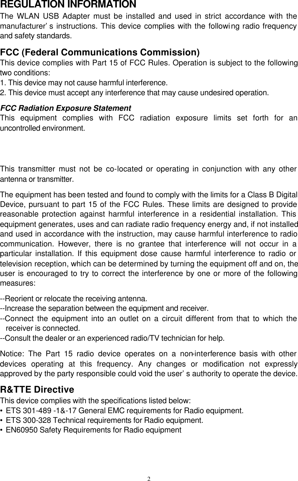  2REGULATION INFORMATION    The WLAN USB Adapter must be installed and used in strict accordance with the manufacturer’s instructions. This device complies with the following radio frequency and safety standards. FCC (Federal Communications Commission) This device complies with Part 15 of FCC Rules. Operation is subject to the following two conditions: 1. This device may not cause harmful interference. 2. This device must accept any interference that may cause undesired operation. FCC Radiation Exposure Statement  This equipment complies with FCC radiation exposure limits set forth for an uncontrolled environment. This transmitter must not be co-located or operating in conjunction with any other antenna or transmitter. The equipment has been tested and found to comply with the limits for a Class B Digital Device, pursuant to part 15 of the FCC Rules. These limits are designed to provide reasonable protection against harmful interference in a residential installation. This equipment generates, uses and can radiate radio frequency energy and, if not installed and used in accordance with the instruction, may cause harmful interference to radio communication. However, there is no grantee that interference will not occur in a particular installation. If this equipment dose cause harmful interference to radio or television reception, which can be determined by turning the equipment off and on, the user is encouraged to try to correct the interference by one or more of the following measures: --Reorient or relocate the receiving antenna. --Increase the separation between the equipment and receiver. --Connect the equipment into an outlet on a circuit different from that to which the receiver is connected. --Consult the dealer or an experienced radio/TV technician for help. Notice: The Part 15 radio device operates on a non-interference basis with other devices operating at this frequency. Any changes or modification not expressly approved by the party responsible could void the user’s authority to operate the device. R&amp;TTE Directive This device complies with the specifications listed below: • ETS 301-489 -1&amp;-17 General EMC requirements for Radio equipment. • ETS 300-328 Technical requirements for Radio equipment. • EN60950 Safety Requirements for Radio equipment    