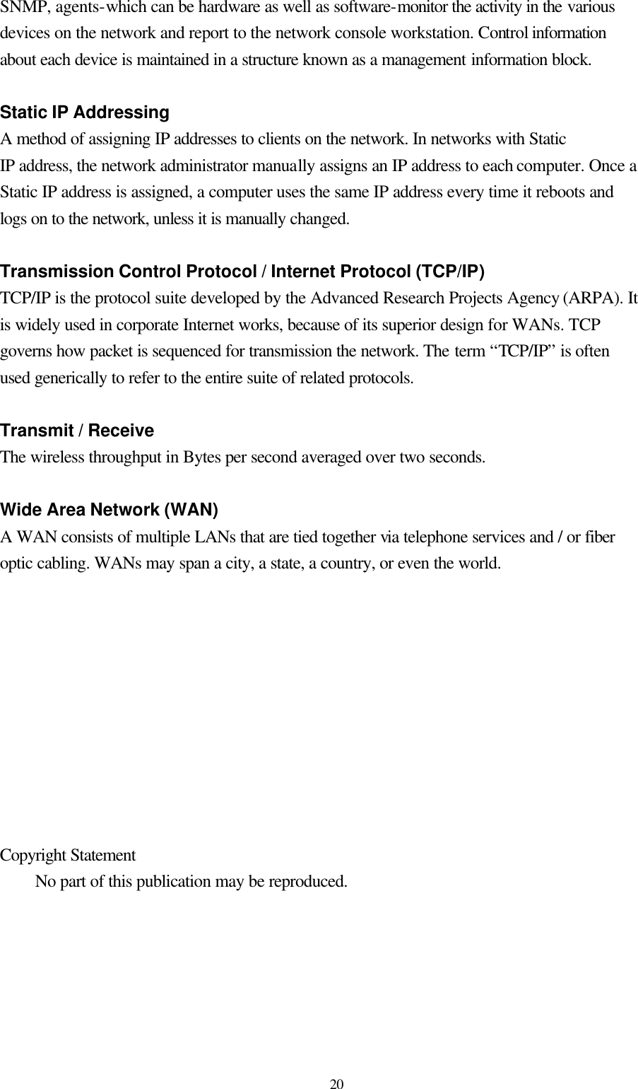  20 SNMP, agents-which can be hardware as well as software-monitor the activity in the various devices on the network and report to the network console workstation. Control information about each device is maintained in a structure known as a management information block.  Static IP Addressing A method of assigning IP addresses to clients on the network. In networks with Static IP address, the network administrator manually assigns an IP address to each computer. Once a Static IP address is assigned, a computer uses the same IP address every time it reboots and logs on to the network, unless it is manually changed.  Transmission Control Protocol / Internet Protocol (TCP/IP) TCP/IP is the protocol suite developed by the Advanced Research Projects Agency (ARPA). It is widely used in corporate Internet works, because of its superior design for WANs. TCP governs how packet is sequenced for transmission the network. The term “TCP/IP” is often used generically to refer to the entire suite of related protocols.  Transmit / Receive The wireless throughput in Bytes per second averaged over two seconds.  Wide Area Network (WAN) A WAN consists of multiple LANs that are tied together via telephone services and / or fiber optic cabling. WANs may span a city, a state, a country, or even the world.           Copyright Statement  No part of this publication may be reproduced.   