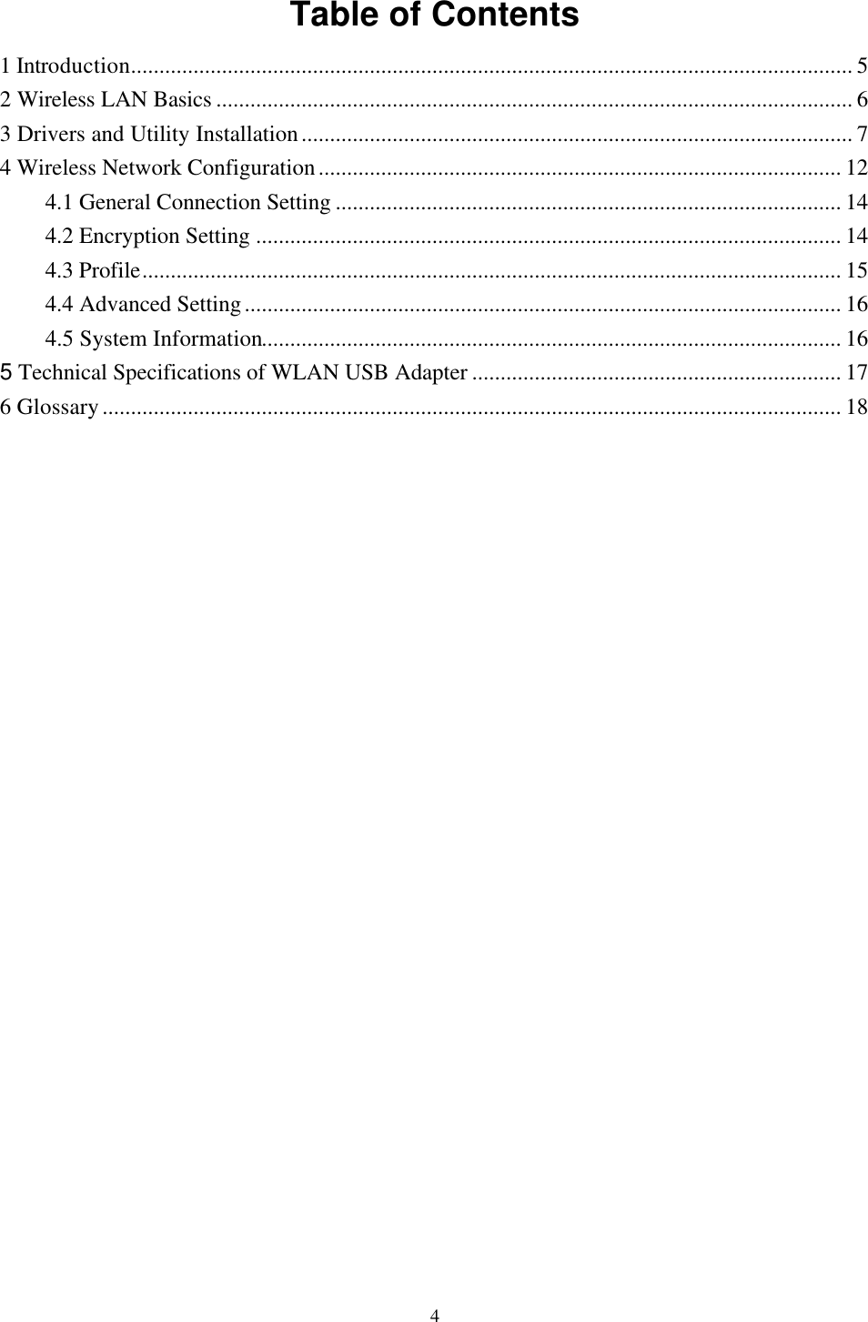  4 Table of Contents 1 Introduction............................................................................................................................... 5 2 Wireless LAN Basics ................................................................................................................ 6 3 Drivers and Utility Installation................................................................................................. 7 4 Wireless Network Configuration............................................................................................ 12 4.1 General Connection Setting ......................................................................................... 14 4.2 Encryption Setting ....................................................................................................... 14 4.3 Profile........................................................................................................................... 15 4.4 Advanced Setting......................................................................................................... 16 4.5 System Information...................................................................................................... 16 5 Technical Specifications of WLAN USB Adapter ................................................................. 17 6 Glossary.................................................................................................................................. 18              