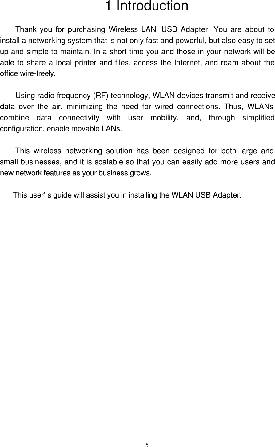 5 1 Introduction  Thank you for purchasing Wireless LAN  USB Adapter. You are about to install a networking system that is not only fast and powerful, but also easy to set up and simple to maintain. In a short time you and those in your network will be able to share a local printer and files, access the Internet, and roam about the office wire-freely.  Using radio frequency (RF) technology, WLAN devices transmit and receive data over the air, minimizing the need for wired connections. Thus, WLANs combine data connectivity with user mobility, and, through simplified configuration, enable movable LANs.  This wireless networking solution has been designed for both large and small businesses, and it is scalable so that you can easily add more users and new network features as your business grows.    This user’s guide will assist you in installing the WLAN USB Adapter.      