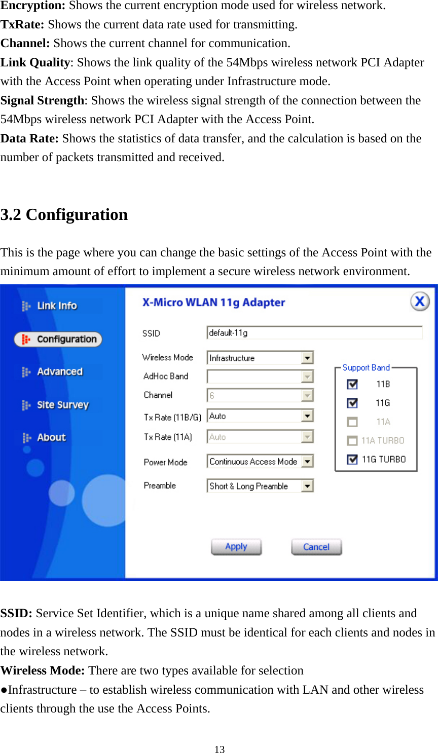 Encryption: Shows the current encryption mode used for wireless network. TxRate: Shows the current data rate used for transmitting. Channel: Shows the current channel for communication. Link Quality: Shows the link quality of the 54Mbps wireless network PCI Adapter with the Access Point when operating under Infrastructure mode. Signal Strength: Shows the wireless signal strength of the connection between the 54Mbps wireless network PCI Adapter with the Access Point. Data Rate: Shows the statistics of data transfer, and the calculation is based on the number of packets transmitted and received.  3.2 Configuration This is the page where you can change the basic settings of the Access Point with the minimum amount of effort to implement a secure wireless network environment.   SSID: Service Set Identifier, which is a unique name shared among all clients and nodes in a wireless network. The SSID must be identical for each clients and nodes in the wireless network. Wireless Mode: There are two types available for selection ●Infrastructure – to establish wireless communication with LAN and other wireless clients through the use the Access Points.  13