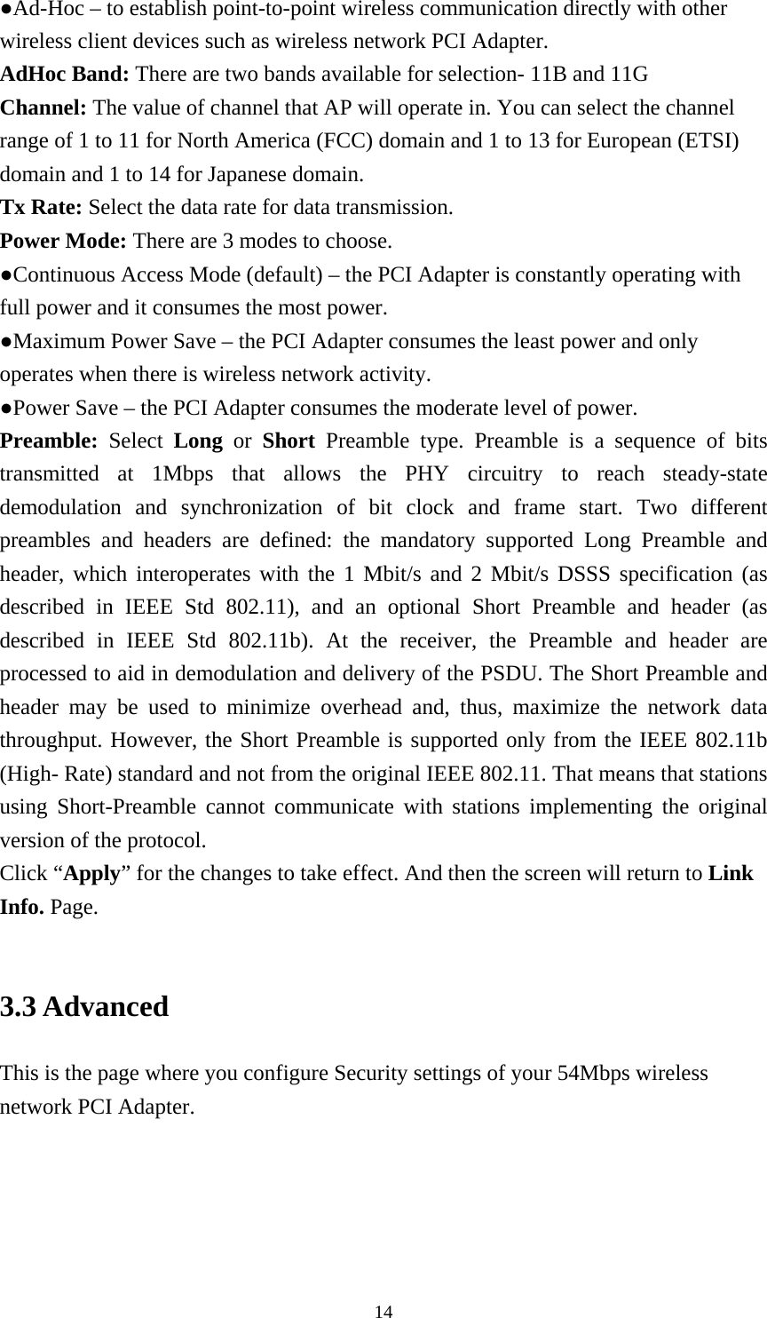 ●Ad-Hoc – to establish point-to-point wireless communication directly with other wireless client devices such as wireless network PCI Adapter. AdHoc Band: There are two bands available for selection- 11B and 11G Channel: The value of channel that AP will operate in. You can select the channel range of 1 to 11 for North America (FCC) domain and 1 to 13 for European (ETSI) domain and 1 to 14 for Japanese domain. Tx Rate: Select the data rate for data transmission. Power Mode: There are 3 modes to choose. ●Continuous Access Mode (default) – the PCI Adapter is constantly operating with full power and it consumes the most power. ●Maximum Power Save – the PCI Adapter consumes the least power and only operates when there is wireless network activity. ●Power Save – the PCI Adapter consumes the moderate level of power. Preamble:  Select  Long  or  Short  Preamble type. Preamble is a sequence of bits transmitted at 1Mbps that allows the PHY circuitry to reach steady-state demodulation and synchronization of bit clock and frame start. Two different preambles and headers are defined: the mandatory supported Long Preamble and header, which interoperates with the 1 Mbit/s and 2 Mbit/s DSSS specification (as described in IEEE Std 802.11), and an optional Short Preamble and header (as described in IEEE Std 802.11b). At the receiver, the Preamble and header are processed to aid in demodulation and delivery of the PSDU. The Short Preamble and header may be used to minimize overhead and, thus, maximize the network data throughput. However, the Short Preamble is supported only from the IEEE 802.11b (High- Rate) standard and not from the original IEEE 802.11. That means that stations using Short-Preamble cannot communicate with stations implementing the original version of the protocol. Click “Apply” for the changes to take effect. And then the screen will return to Link Info. Page.  3.3 Advanced This is the page where you configure Security settings of your 54Mbps wireless network PCI Adapter.  14