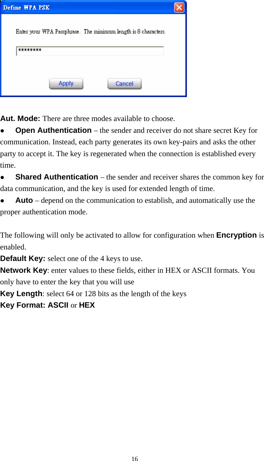   Aut. Mode: There are three modes available to choose.   Open Authentication – the sender and receiver do not share secret Key for communication. Instead, each party generates its own key-pairs and asks the other party to accept it. The key is regenerated when the connection is established every time.   Shared Authentication – the sender and receiver shares the common key for data communication, and the key is used for extended length of time.   Auto – depend on the communication to establish, and automatically use the proper authentication mode.  The following will only be activated to allow for configuration when Encryption is enabled. Default Key: select one of the 4 keys to use. Network Key: enter values to these fields, either in HEX or ASCII formats. You only have to enter the key that you will use Key Length: select 64 or 128 bits as the length of the keys Key Format: ASCII or HEX    16