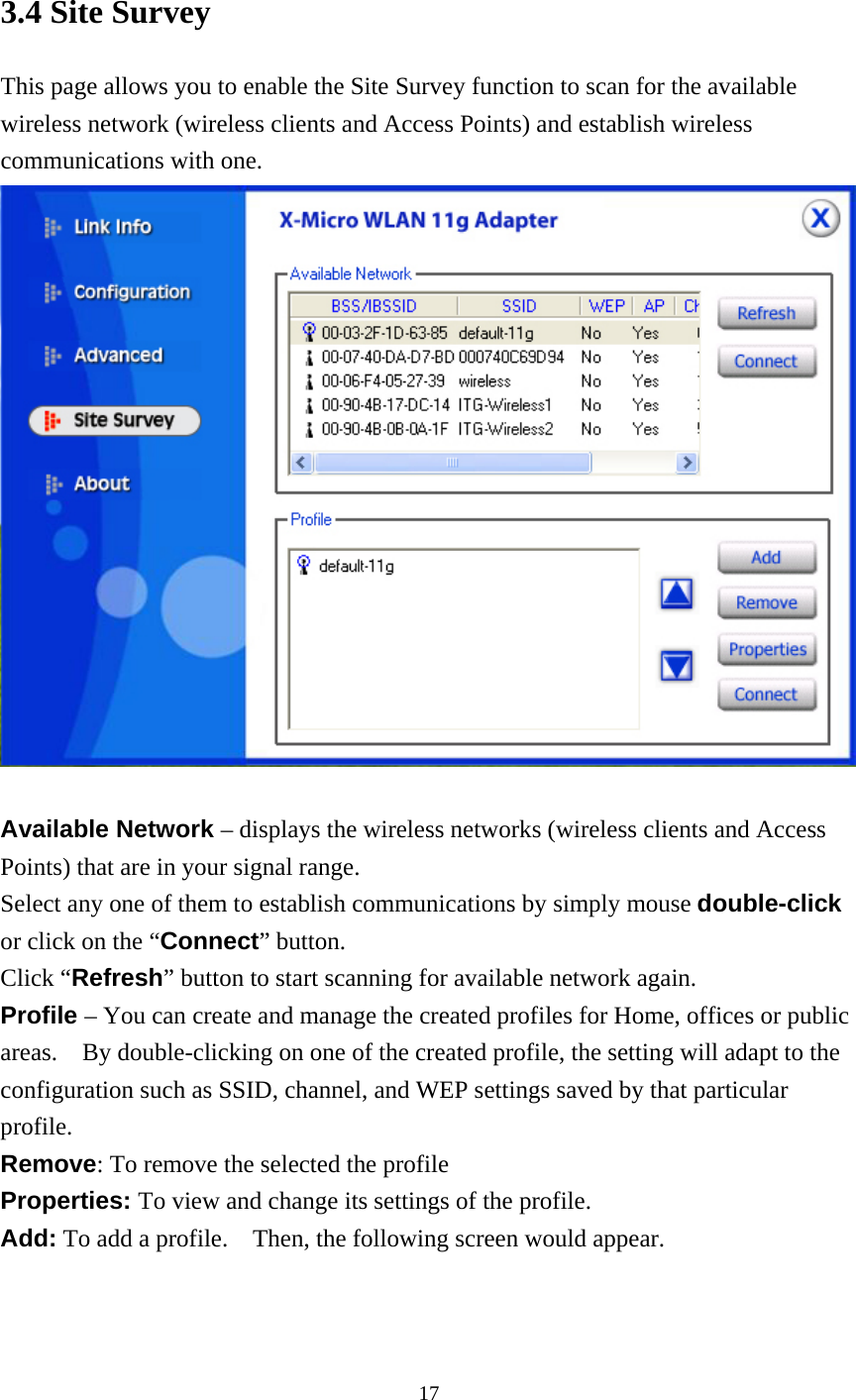  3.4 Site Survey This page allows you to enable the Site Survey function to scan for the available wireless network (wireless clients and Access Points) and establish wireless communications with one.   Available Network – displays the wireless networks (wireless clients and Access Points) that are in your signal range.   Select any one of them to establish communications by simply mouse double-click or click on the “Connect” button. Click “Refresh” button to start scanning for available network again. Profile – You can create and manage the created profiles for Home, offices or public areas.    By double-clicking on one of the created profile, the setting will adapt to the configuration such as SSID, channel, and WEP settings saved by that particular profile. Remove: To remove the selected the profile Properties: To view and change its settings of the profile. Add: To add a profile.    Then, the following screen would appear.  17