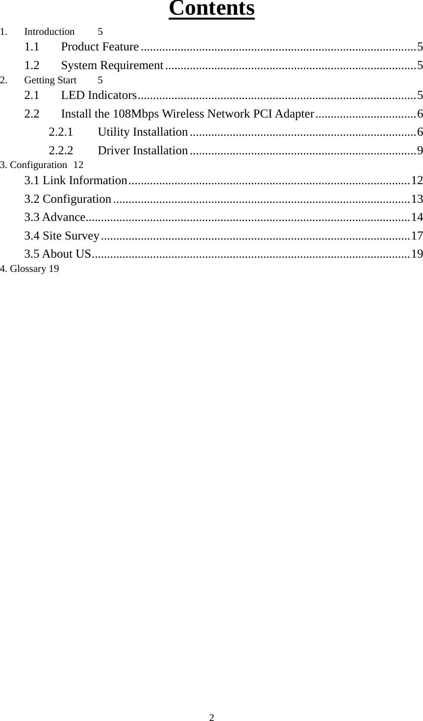 Contents1. Introduction 5 1.1  Product Feature..........................................................................................5 1.2  System Requirement..................................................................................5 2. Getting Start 5 2.1  LED Indicators...........................................................................................5 2.2  Install the 108Mbps Wireless Network PCI Adapter.................................6 2.2.1  Utility Installation..........................................................................6 2.2.2  Driver Installation..........................................................................9 3. Configuration 12 3.1 Link Information............................................................................................12 3.2 Configuration.................................................................................................13 3.3 Advance..........................................................................................................14 3.4 Site Survey.....................................................................................................17 3.5 About US........................................................................................................19 4. Glossary 19   2