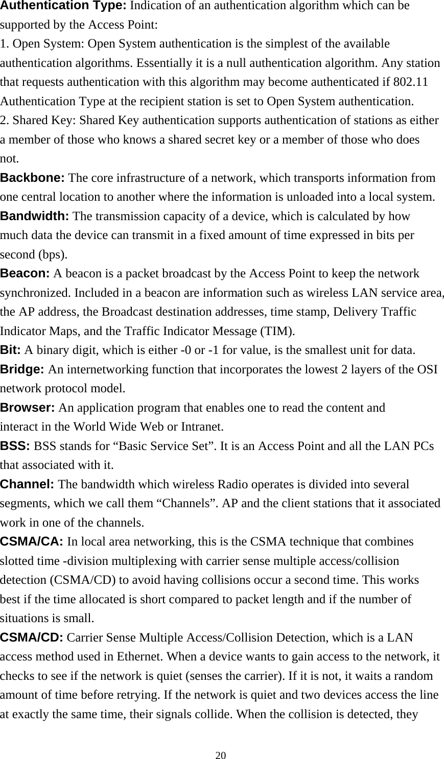 Authentication Type: Indication of an authentication algorithm which can be supported by the Access Point: 1. Open System: Open System authentication is the simplest of the available authentication algorithms. Essentially it is a null authentication algorithm. Any station that requests authentication with this algorithm may become authenticated if 802.11 Authentication Type at the recipient station is set to Open System authentication. 2. Shared Key: Shared Key authentication supports authentication of stations as either a member of those who knows a shared secret key or a member of those who does not. Backbone: The core infrastructure of a network, which transports information from one central location to another where the information is unloaded into a local system. Bandwidth: The transmission capacity of a device, which is calculated by how much data the device can transmit in a fixed amount of time expressed in bits per second (bps). Beacon: A beacon is a packet broadcast by the Access Point to keep the network synchronized. Included in a beacon are information such as wireless LAN service area, the AP address, the Broadcast destination addresses, time stamp, Delivery Traffic Indicator Maps, and the Traffic Indicator Message (TIM). Bit: A binary digit, which is either -0 or -1 for value, is the smallest unit for data. Bridge: An internetworking function that incorporates the lowest 2 layers of the OSI network protocol model. Browser: An application program that enables one to read the content and interact in the World Wide Web or Intranet. BSS: BSS stands for “Basic Service Set”. It is an Access Point and all the LAN PCs that associated with it. Channel: The bandwidth which wireless Radio operates is divided into several segments, which we call them “Channels”. AP and the client stations that it associated work in one of the channels. CSMA/CA: In local area networking, this is the CSMA technique that combines slotted time -division multiplexing with carrier sense multiple access/collision detection (CSMA/CD) to avoid having collisions occur a second time. This works best if the time allocated is short compared to packet length and if the number of situations is small. CSMA/CD: Carrier Sense Multiple Access/Collision Detection, which is a LAN access method used in Ethernet. When a device wants to gain access to the network, it checks to see if the network is quiet (senses the carrier). If it is not, it waits a random amount of time before retrying. If the network is quiet and two devices access the line at exactly the same time, their signals collide. When the collision is detected, they  20