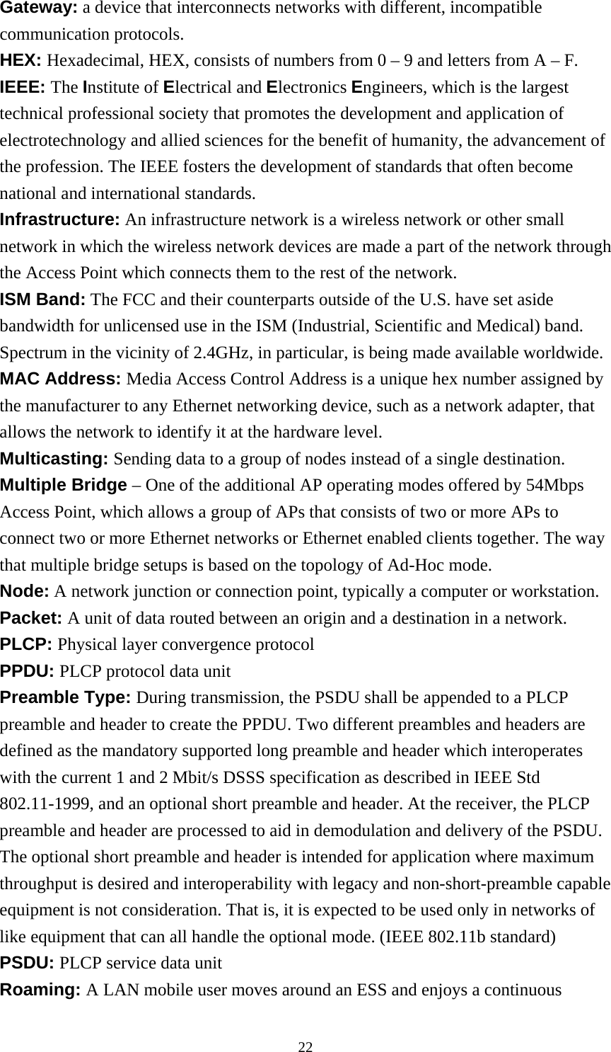 Gateway: a device that interconnects networks with different, incompatible communication protocols. HEX: Hexadecimal, HEX, consists of numbers from 0 – 9 and letters from A – F. IEEE: The Institute of Electrical and Electronics Engineers, which is the largest technical professional society that promotes the development and application of electrotechnology and allied sciences for the benefit of humanity, the advancement of the profession. The IEEE fosters the development of standards that often become national and international standards. Infrastructure: An infrastructure network is a wireless network or other small network in which the wireless network devices are made a part of the network through the Access Point which connects them to the rest of the network. ISM Band: The FCC and their counterparts outside of the U.S. have set aside bandwidth for unlicensed use in the ISM (Industrial, Scientific and Medical) band.   Spectrum in the vicinity of 2.4GHz, in particular, is being made available worldwide. MAC Address: Media Access Control Address is a unique hex number assigned by the manufacturer to any Ethernet networking device, such as a network adapter, that allows the network to identify it at the hardware level. Multicasting: Sending data to a group of nodes instead of a single destination. Multiple Bridge – One of the additional AP operating modes offered by 54Mbps Access Point, which allows a group of APs that consists of two or more APs to connect two or more Ethernet networks or Ethernet enabled clients together. The way that multiple bridge setups is based on the topology of Ad-Hoc mode. Node: A network junction or connection point, typically a computer or workstation. Packet: A unit of data routed between an origin and a destination in a network. PLCP: Physical layer convergence protocol PPDU: PLCP protocol data unit Preamble Type: During transmission, the PSDU shall be appended to a PLCP preamble and header to create the PPDU. Two different preambles and headers are defined as the mandatory supported long preamble and header which interoperates with the current 1 and 2 Mbit/s DSSS specification as described in IEEE Std 802.11-1999, and an optional short preamble and header. At the receiver, the PLCP preamble and header are processed to aid in demodulation and delivery of the PSDU.   The optional short preamble and header is intended for application where maximum throughput is desired and interoperability with legacy and non-short-preamble capable equipment is not consideration. That is, it is expected to be used only in networks of like equipment that can all handle the optional mode. (IEEE 802.11b standard) PSDU: PLCP service data unit Roaming: A LAN mobile user moves around an ESS and enjoys a continuous  22