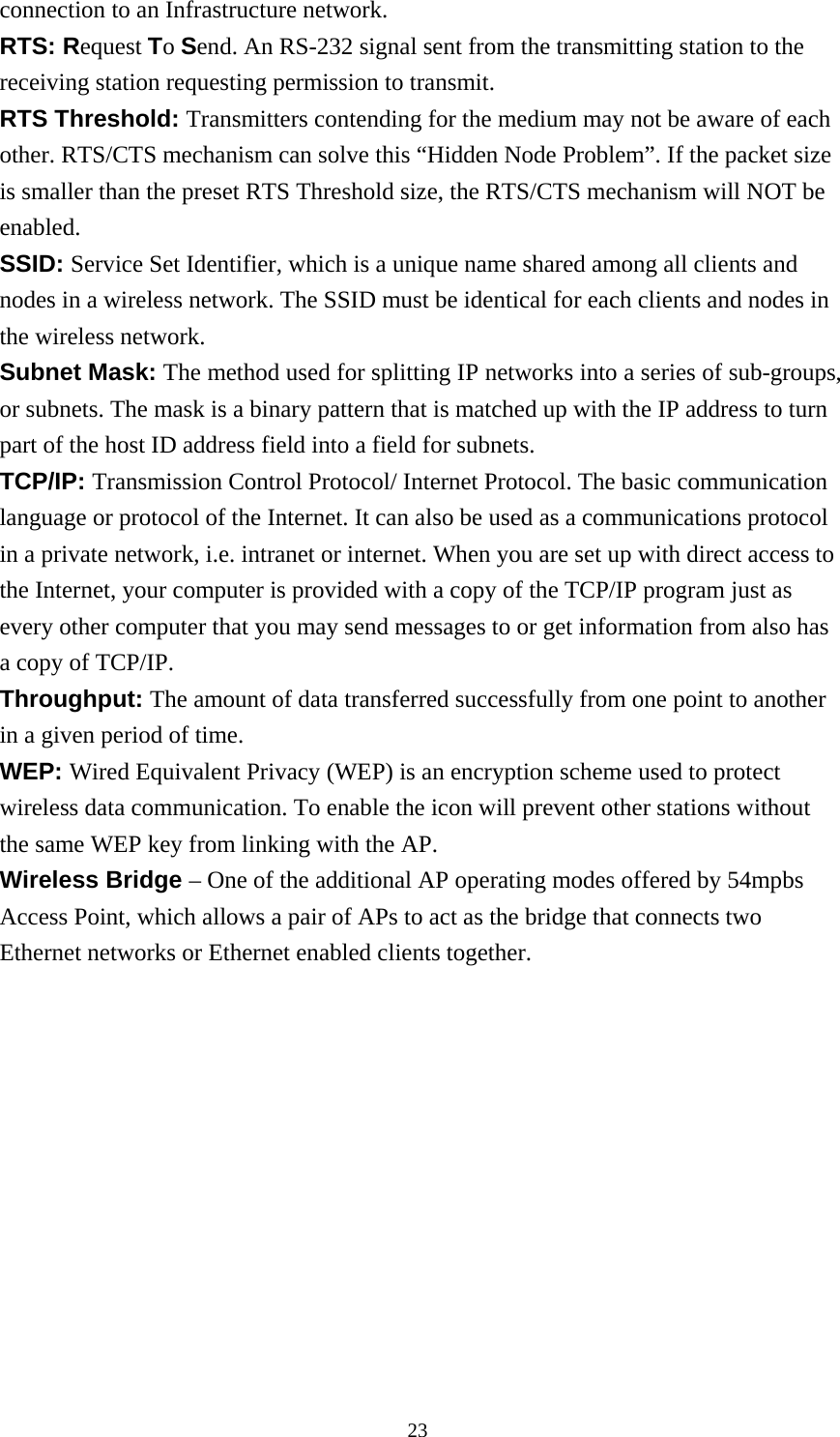 connection to an Infrastructure network. RTS: Request To Send. An RS-232 signal sent from the transmitting station to the receiving station requesting permission to transmit. RTS Threshold: Transmitters contending for the medium may not be aware of each other. RTS/CTS mechanism can solve this “Hidden Node Problem”. If the packet size is smaller than the preset RTS Threshold size, the RTS/CTS mechanism will NOT be enabled. SSID: Service Set Identifier, which is a unique name shared among all clients and nodes in a wireless network. The SSID must be identical for each clients and nodes in the wireless network. Subnet Mask: The method used for splitting IP networks into a series of sub-groups, or subnets. The mask is a binary pattern that is matched up with the IP address to turn part of the host ID address field into a field for subnets. TCP/IP: Transmission Control Protocol/ Internet Protocol. The basic communication language or protocol of the Internet. It can also be used as a communications protocol in a private network, i.e. intranet or internet. When you are set up with direct access to the Internet, your computer is provided with a copy of the TCP/IP program just as every other computer that you may send messages to or get information from also has a copy of TCP/IP. Throughput: The amount of data transferred successfully from one point to another in a given period of time. WEP: Wired Equivalent Privacy (WEP) is an encryption scheme used to protect wireless data communication. To enable the icon will prevent other stations without the same WEP key from linking with the AP. Wireless Bridge – One of the additional AP operating modes offered by 54mpbs Access Point, which allows a pair of APs to act as the bridge that connects two Ethernet networks or Ethernet enabled clients together.  23