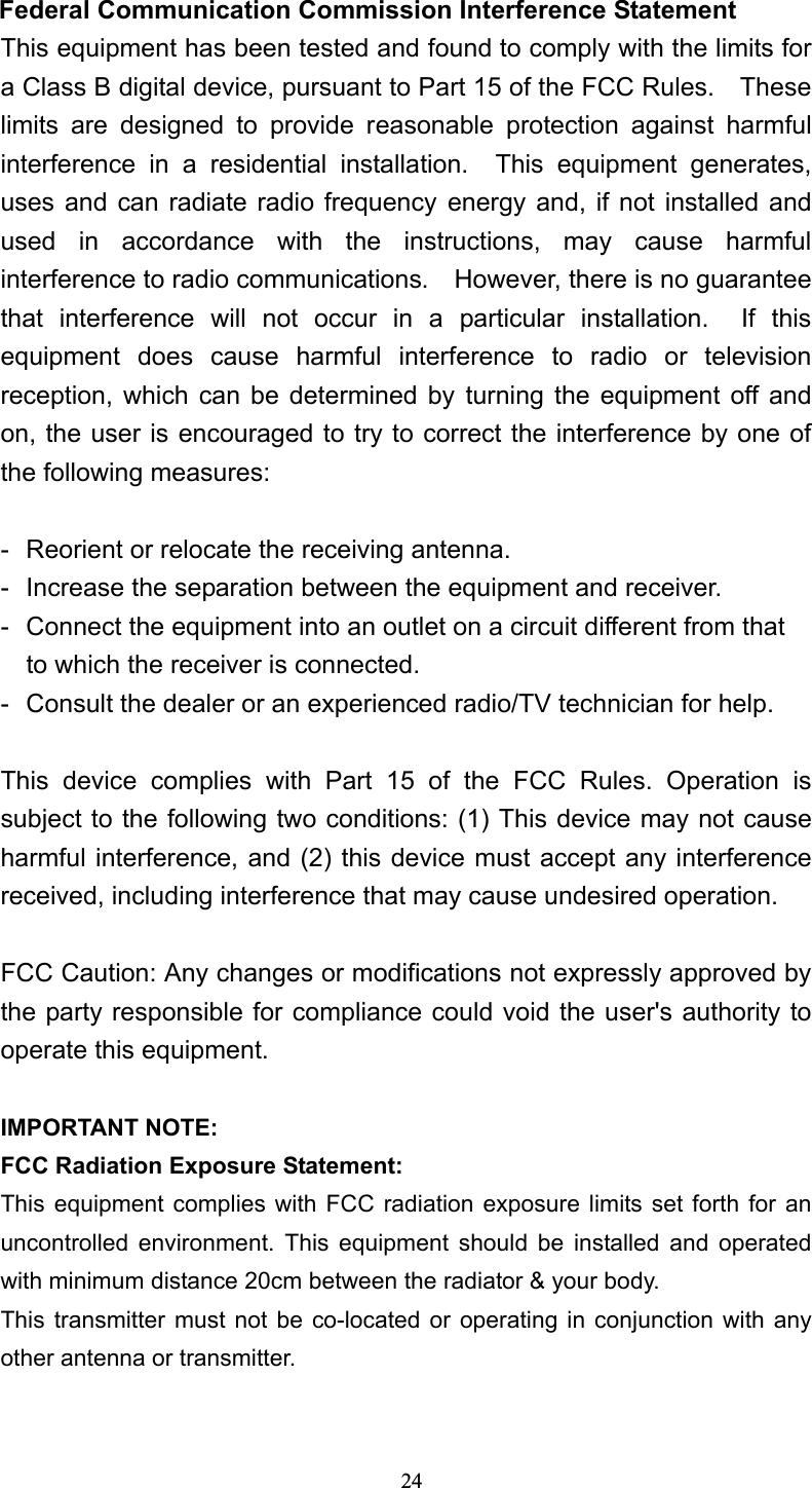  Federal Communication Commission Interference Statement This equipment has been tested and found to comply with the limits for a Class B digital device, pursuant to Part 15 of the FCC Rules.    These limits are designed to provide reasonable protection against harmful interference in a residential installation.  This equipment generates, uses and can radiate radio frequency energy and, if not installed and used in accordance with the instructions, may cause harmful interference to radio communications.    However, there is no guarantee that interference will not occur in a particular installation.  If this equipment does cause harmful interference to radio or television reception, which can be determined by turning the equipment off and on, the user is encouraged to try to correct the interference by one of the following measures:  -  Reorient or relocate the receiving antenna. -  Increase the separation between the equipment and receiver. -  Connect the equipment into an outlet on a circuit different from that to which the receiver is connected. -  Consult the dealer or an experienced radio/TV technician for help.  This device complies with Part 15 of the FCC Rules. Operation is subject to the following two conditions: (1) This device may not cause harmful interference, and (2) this device must accept any interference received, including interference that may cause undesired operation.  FCC Caution: Any changes or modifications not expressly approved by the party responsible for compliance could void the user&apos;s authority to operate this equipment.  IMPORTANT NOTE: FCC Radiation Exposure Statement: This equipment complies with FCC radiation exposure limits set forth for an uncontrolled environment. This equipment should be installed and operated with minimum distance 20cm between the radiator &amp; your body. This transmitter must not be co-located or operating in conjunction with any other antenna or transmitter.  24