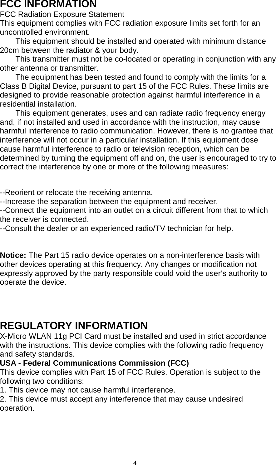 FCC INFORMATION FCC Radiation Exposure Statement This equipment complies with FCC radiation exposure limits set forth for an uncontrolled environment. This equipment should be installed and operated with minimum distance 20cm between the radiator &amp; your body. This transmitter must not be co-located or operating in conjunction with any other antenna or transmitter. The equipment has been tested and found to comply with the limits for a Class B Digital Device, pursuant to part 15 of the FCC Rules. These limits are designed to provide reasonable protection against harmful interference in a residential installation. This equipment generates, uses and can radiate radio frequency energy and, if not installed and used in accordance with the instruction, may cause harmful interference to radio communication. However, there is no grantee that interference will not occur in a particular installation. If this equipment dose cause harmful interference to radio or television reception, which can be determined by turning the equipment off and on, the user is encouraged to try to correct the interference by one or more of the following measures:  --Reorient or relocate the receiving antenna. --Increase the separation between the equipment and receiver. --Connect the equipment into an outlet on a circuit different from that to which the receiver is connected. --Consult the dealer or an experienced radio/TV technician for help.   Notice: The Part 15 radio device operates on a non-interference basis with other devices operating at this frequency. Any changes or modification not expressly approved by the party responsible could void the user’s authority to operate the device.   REGULATORY INFORMATION X-Micro WLAN 11g PCI Card must be installed and used in strict accordance with the instructions. This device complies with the following radio frequency and safety standards. USA - Federal Communications Commission (FCC) This device complies with Part 15 of FCC Rules. Operation is subject to the following two conditions: 1. This device may not cause harmful interference. 2. This device must accept any interference that may cause undesired operation.    4