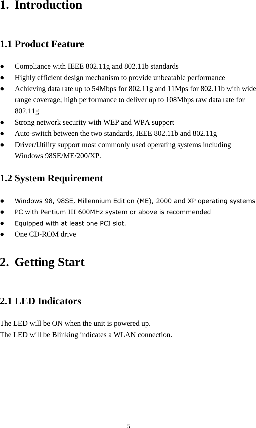 1. Introduction 1.1 Product Feature ●  Compliance with IEEE 802.11g and 802.11b standards ●  Highly efficient design mechanism to provide unbeatable performance ●  Achieving data rate up to 54Mbps for 802.11g and 11Mps for 802.11b with wide range coverage; high performance to deliver up to 108Mbps raw data rate for 802.11g ●  Strong network security with WEP and WPA support ●  Auto-switch between the two standards, IEEE 802.11b and 802.11g ●  Driver/Utility support most commonly used operating systems including Windows 98SE/ME/200/XP.   1.2 System Requirement ● Windows 98, 98SE, Millennium Edition (ME), 2000 and XP operating systems ● PC with Pentium III 600MHz system or above is recommended ● Equipped with at least one PCI slot. ●  One CD-ROM drive 2. Getting Start 2.1 LED Indicators The LED will be ON when the unit is powered up. The LED will be Blinking indicates a WLAN connection.  5