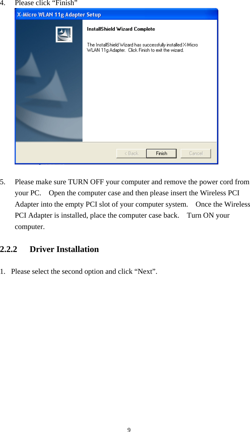  4. Please click “Finish”   5. Please make sure TURN OFF your computer and remove the power cord from your PC.    Open the computer case and then please insert the Wireless PCI Adapter into the empty PCI slot of your computer system.    Once the Wireless PCI Adapter is installed, place the computer case back.    Turn ON your computer. 2.2.2 Driver Installation 1. Please select the second option and click “Next”.  9