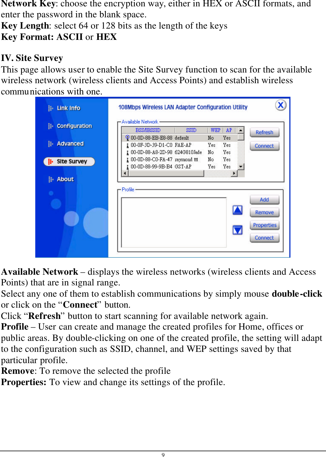 9 Network Key: choose the encryption way, either in HEX or ASCII formats, and enter the password in the blank space.  Key Length: select 64 or 128 bits as the length of the keys Key Format: ASCII or HEX   IV. Site Survey This page allows user to enable the Site Survey function to scan for the available wireless network (wireless clients and Access Points) and establish wireless communications with one.   Available Network – displays the wireless networks (wireless clients and Access Points) that are in signal range.  Select any one of them to establish communications by simply mouse double-click or click on the “Connect” button. Click “Refresh” button to start scanning for available network again. Profile – User can create and manage the created profiles for Home, offices or public areas. By double-clicking on one of the created profile, the setting will adapt to the configuration such as SSID, channel, and WEP settings saved by that particular profile. Remove: To remove the selected the profile Properties: To view and change its settings of the profile. 