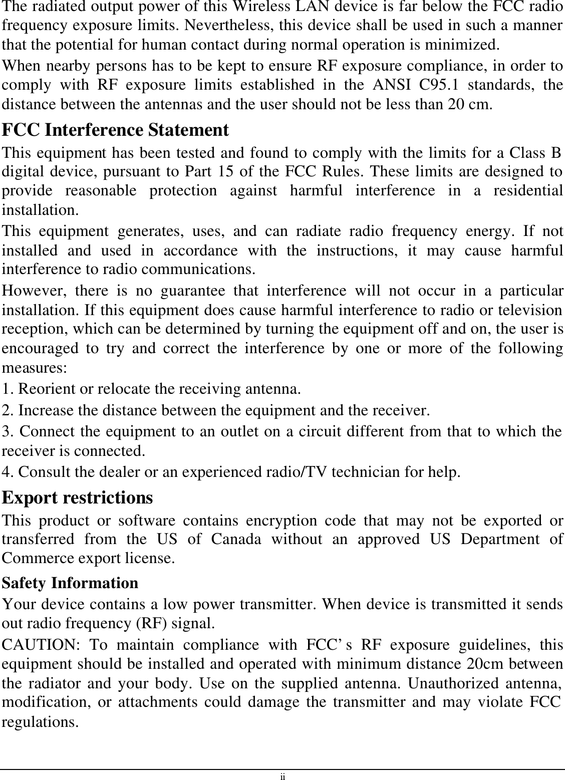 ii The radiated output power of this Wireless LAN device is far below the FCC radio frequency exposure limits. Nevertheless, this device shall be used in such a manner that the potential for human contact during normal operation is minimized. When nearby persons has to be kept to ensure RF exposure compliance, in order to comply with RF exposure limits established in the ANSI C95.1 standards, the distance between the antennas and the user should not be less than 20 cm. FCC Interference Statement This equipment has been tested and found to comply with the limits for a Class B digital device, pursuant to Part 15 of the FCC Rules. These limits are designed to provide reasonable protection against harmful interference in a residential installation. This equipment generates, uses, and can radiate radio frequency energy. If not installed and used in accordance with the instructions, it may cause harmful interference to radio communications. However, there is no guarantee that interference will not occur in a particular installation. If this equipment does cause harmful interference to radio or television reception, which can be determined by turning the equipment off and on, the user is encouraged to try and correct the interference by one or more of the following measures: 1. Reorient or relocate the receiving antenna. 2. Increase the distance between the equipment and the receiver. 3. Connect the equipment to an outlet on a circuit different from that to which the receiver is connected. 4. Consult the dealer or an experienced radio/TV technician for help. Export restrictions This product or software contains encryption code that may not be exported or transferred from the US of Canada without an approved US Department of Commerce export license. Safety Information Your device contains a low power transmitter. When device is transmitted it sends out radio frequency (RF) signal. CAUTION: To maintain compliance with FCC’s RF exposure guidelines, this equipment should be installed and operated with minimum distance 20cm between the radiator and your body. Use on the supplied antenna. Unauthorized antenna, modification, or attachments could damage the transmitter and may violate FCC regulations. 