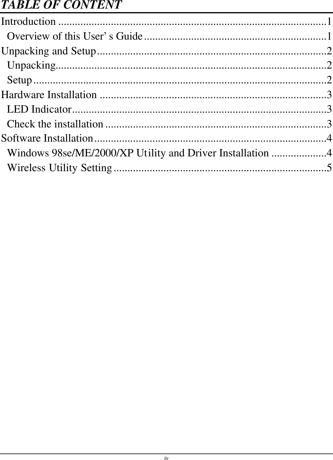 iv TABLE OF CONTENT Introduction .................................................................................................1 Overview of this User’s Guide..................................................................1 Unpacking and Setup...................................................................................2 Unpacking..................................................................................................2 Setup..........................................................................................................2 Hardware Installation ..................................................................................3 LED Indicator............................................................................................3 Check the installation ................................................................................3 Software Installation....................................................................................4 Windows 98se/ME/2000/XP Utility and Driver Installation ....................4 Wireless Utility Setting.............................................................................5  