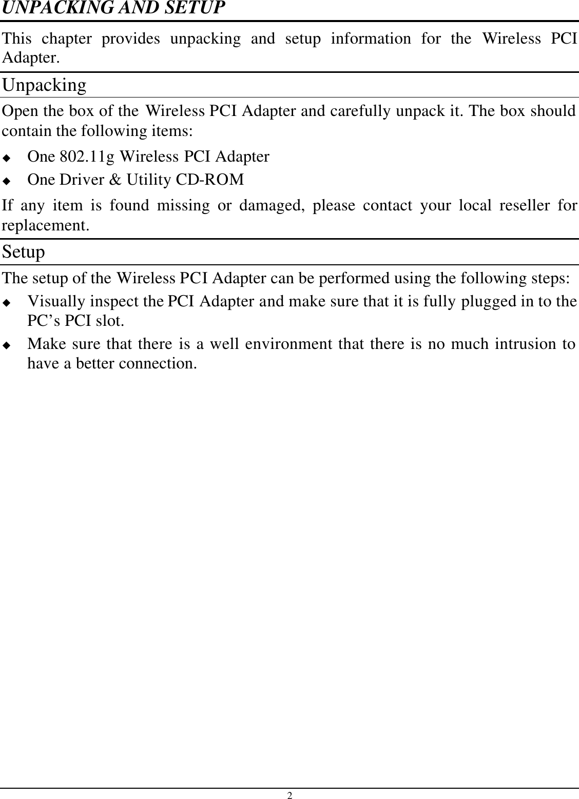 2 UNPACKING AND SETUP This chapter provides unpacking and setup information for the Wireless  PCI Adapter. Unpacking Open the box of the Wireless PCI Adapter and carefully unpack it. The box should contain the following items: u One 802.11g Wireless PCI Adapter u One Driver &amp; Utility CD-ROM If any item is found missing or damaged, please contact your local reseller for replacement. Setup The setup of the Wireless PCI Adapter can be performed using the following steps: u Visually inspect the PCI Adapter and make sure that it is fully plugged in to the PC’s PCI slot. u Make sure that there is a well environment that there is no much intrusion to have a better connection. 