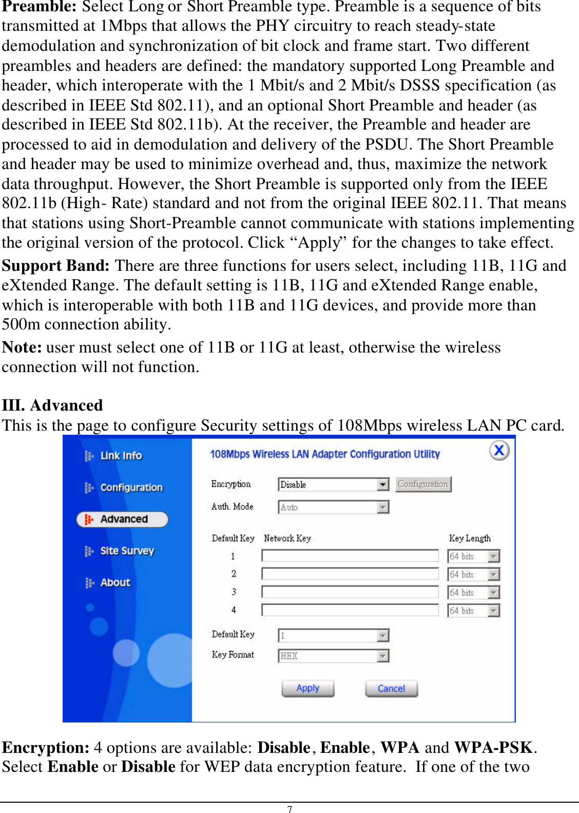 7 Preamble: Select Long or Short Preamble type. Preamble is a sequence of bits transmitted at 1Mbps that allows the PHY circuitry to reach steady-state demodulation and synchronization of bit clock and frame start. Two different preambles and headers are defined: the mandatory supported Long Preamble and header, which interoperate with the 1 Mbit/s and 2 Mbit/s DSSS specification (as described in IEEE Std 802.11), and an optional Short Preamble and header (as described in IEEE Std 802.11b). At the receiver, the Preamble and header are processed to aid in demodulation and delivery of the PSDU. The Short Preamble and header may be used to minimize overhead and, thus, maximize the network data throughput. However, the Short Preamble is supported only from the IEEE 802.11b (High- Rate) standard and not from the original IEEE 802.11. That means that stations using Short-Preamble cannot communicate with stations implementing the original version of the protocol. Click “Apply” for the changes to take effect.  Support Band: There are three functions for users select, including 11B, 11G and eXtended Range. The default setting is 11B, 11G and eXtended Range enable, which is interoperable with both 11B and 11G devices, and provide more than 500m connection ability. Note: user must select one of 11B or 11G at least, otherwise the wireless connection will not function.  III. Advanced This is the page to configure Security settings of 108Mbps wireless LAN PC card.   Encryption: 4 options are available: Disable, Enable, WPA and WPA-PSK.  Select Enable or Disable for WEP data encryption feature.  If one of the two 