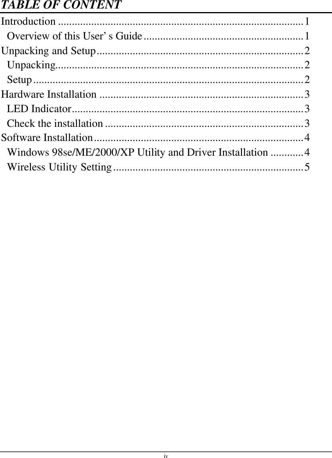 iv TABLE OF CONTENT Introduction .........................................................................................1 Overview of this User’s Guide..........................................................1 Unpacking and Setup...........................................................................2 Unpacking..........................................................................................2 Setup..................................................................................................2 Hardware Installation ..........................................................................3 LED Indicator....................................................................................3 Check the installation ........................................................................3 Software Installation............................................................................4 Windows 98se/ME/2000/XP Utility and Driver Installation ............4 Wireless Utility Setting.....................................................................5  