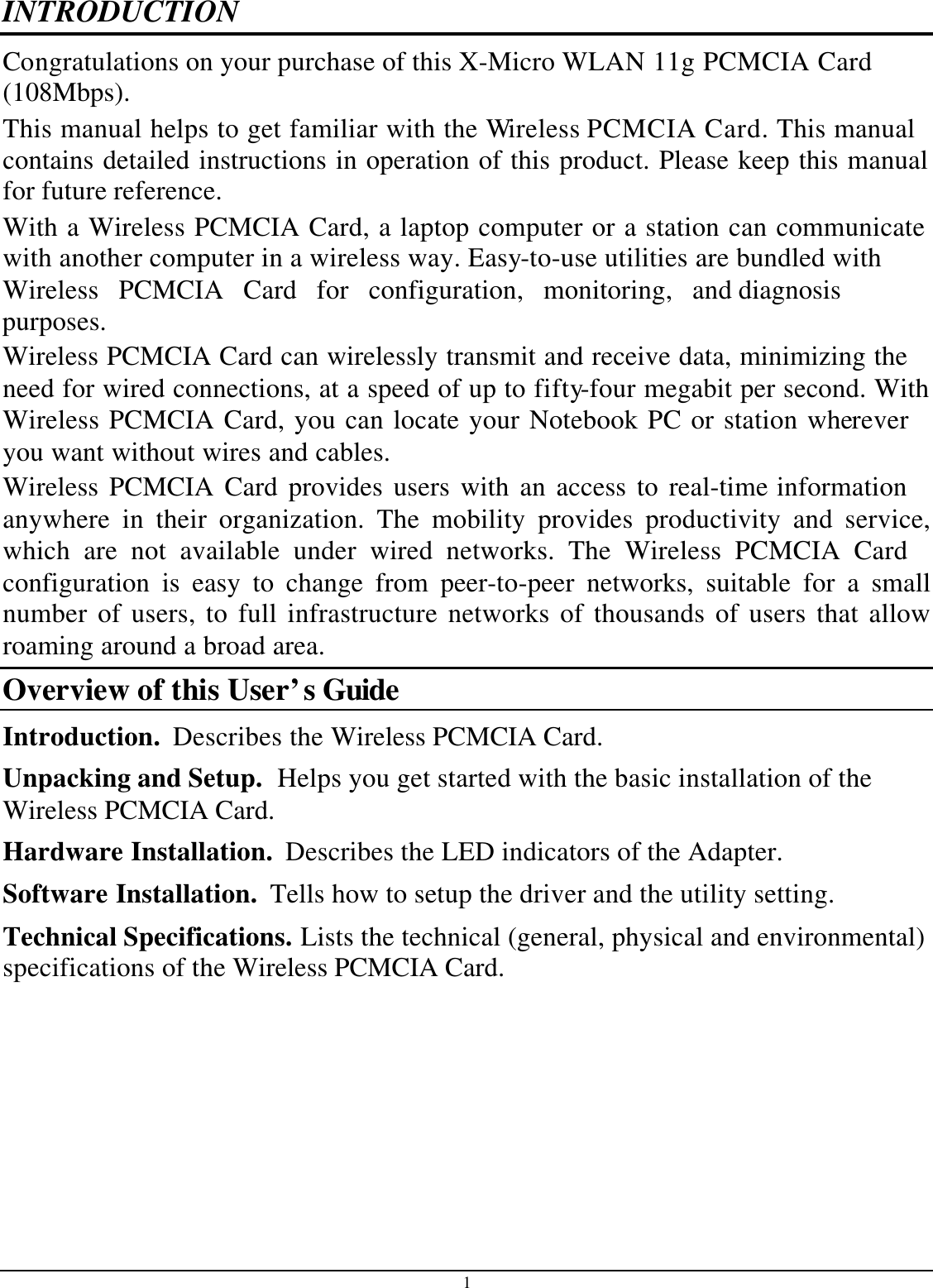 1 INTRODUCTION Co ngratulations on your purchase of this X-Micro WLAN 11g PCMCIA Card(108Mbps). This manual helps to get familiar with the Wireless PCMCIA Card. This manual contains detailed instructions in operation of this product. Please keep this manual for future reference. With a Wireless PCMCIA Card, a laptop computer or a station can communicatewith another computer in a wireless way. Easy-to-use utilities are bundled with Wireless PCMCIA Card for configuration, monitoring, and diagnosispurposes.  Wireless PCMCIA Card can wirelessly transmit and receive data, minimizing the need for wired connections, at a speed of up to fifty-four megabit per second. With Wireless PCMCIA Card, you can locate your Notebook PC or station wherever you want without wires and cables. Wireless PCMCIA Card provides users with an access to real-time information anywhere in their organization. The mobility provides productivity and service, which are not available under wired networks. The Wireless PCMCIA Cardconfiguration is easy to change from peer-to-peer networks, suitable for a small number of users, to full infrastructure networks of thousands of users that allow roaming around a broad area.  Overview of this User’s Guide Introduction.  Describes the Wireless PCMCIA Card. Unpacking and Setup.  Helps you get started with the basic installation of the Wireless PCMCIA Card. Hardware Installation.  Describes the LED indicators of the Adapter. Software Installation.  Tells how to setup the driver and the utility setting. Technical Specifications. Lists the technical (general, physical and environmental) specifications of the Wireless PCMCIA Card.