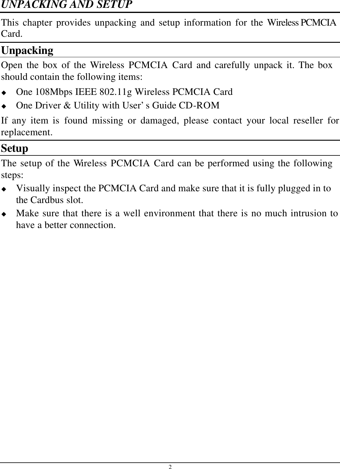 2 UNPACKING AND SETUP This chapter provides unpacking and setup information for the Wireless PCMCIACard. Unpacking Open the box of the Wireless PCMCIA Card and carefully unpack it. The box should contain the following items: u One 108Mbps IEEE 802.11g Wireless PCMCIA Cardu One Driver &amp; Utility with User’s Guide CD-ROM If any item is found missing or damaged, please contact your local reseller for replacement. Setup The setup of the Wireless PCMCIA Card can be performed using the following steps: u Visually inspect the PCMCIA Card and make sure that it is fully plugged in to the Cardbus slot. u Make sure that there is a well environment that there is no much intrusion to have a better connection. 