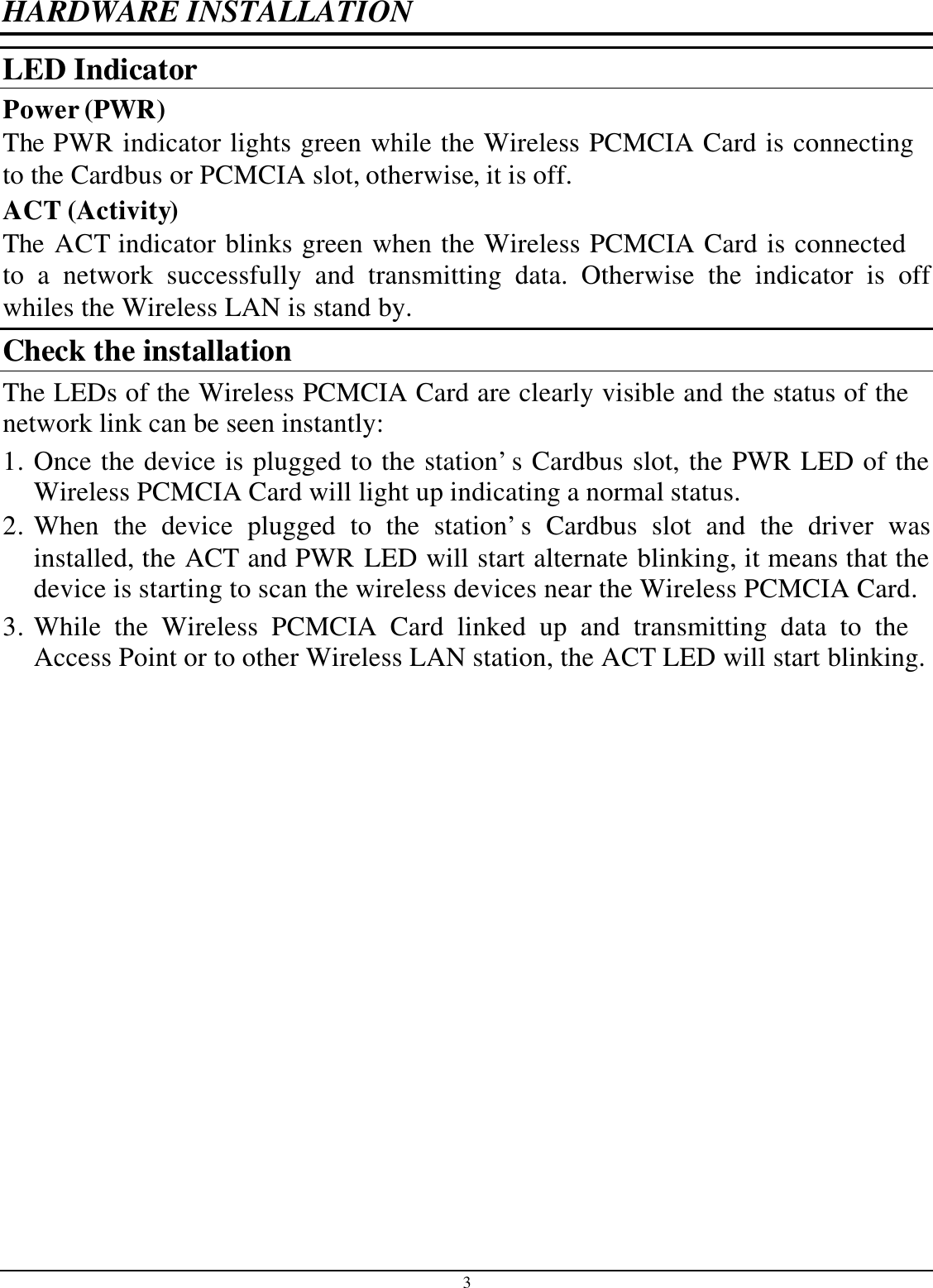 3 HARDWARE INSTALLATION LED Indicator Power (PWR) The PWR indicator lights green while the Wireless PCMCIA Card is connecting to the Cardbus or PCMCIA slot, otherwise, it is off. ACT (Activity) The ACT indicator blinks green when the Wireless PCMCIA Card is connected to a network successfully and transmitting data. Otherwise the indicator is off whiles the Wireless LAN is stand by. Check the installation The LEDs of the Wireless PCMCIA Card are clearly visible and the status of the network link can be seen instantly: 1. Once the device is plugged to the station’s Cardbus slot, the PWR LED of the Wireless PCMCIA Card will light up indicating a normal status. 2. When the device plugged to the station’s Cardbus slot and the driver was installed, the ACT and PWR LED will start alternate blinking, it means that the device is starting to scan the wireless devices near the Wireless PCMCIA Card. 3. While the Wireless PCMCIA Card linked up and transmitting data to the Access Point or to other Wireless LAN station, the ACT LED will start blinking.  