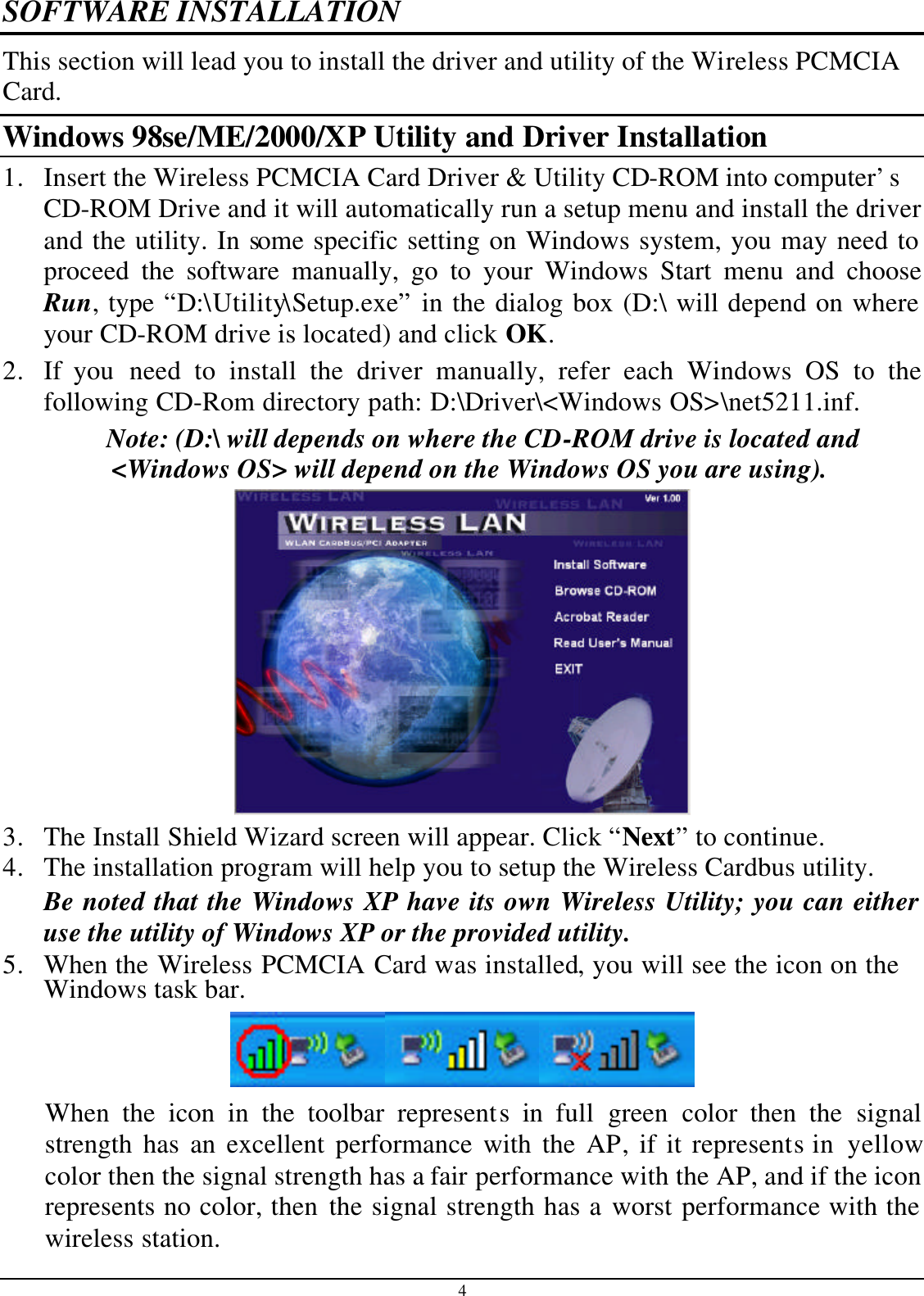 4 SOFTWARE INSTALLATION This section will lead you to install the driver and utility of the Wi reless PCMCIACard. Windows 98se/ME/2000/XP Utility and Driver Installation 1. Insert the Wireless PCMCIA Card Driver &amp; Utility CD-ROM into computer’s CD-ROM Drive and it will automatically run a setup menu and install the driver and the utility. In some specific setting on Windows system, you may need to proceed the software manually, go to your Windows Start menu and choose Run, type “D:\Utility\Setup.exe” in the dialog box (D:\ will depend on where your CD-ROM drive is located) and click OK. 2. If you need to install the driver manually, refer each Windows OS to the following CD-Rom directory path: D:\Driver\&lt;Windows OS&gt;\net5211.inf. Note: (D:\ will depends on where the CD-ROM drive is located and &lt;Windows OS&gt; will depend on the Windows OS you are using).   3. The Install Shield Wizard screen will appear. Click “Next” to continue.  4. The installation program will help you to setup the Wireless Cardbus utility. Be noted that the Windows XP have its own Wireless Utility; you can either use the utility of Windows XP or the provided utility. 5. When the Wireless PCMCIA Card was installed, you will see the icon on the Windows task bar.  When the icon in the toolbar represents in full  green color then  the signal strength has an excellent performance with the AP, if it represents in  yellow color then the signal strength has a fair performance with the AP, and if the icon represents no color, then the signal strength has a worst performance with the wireless station. 